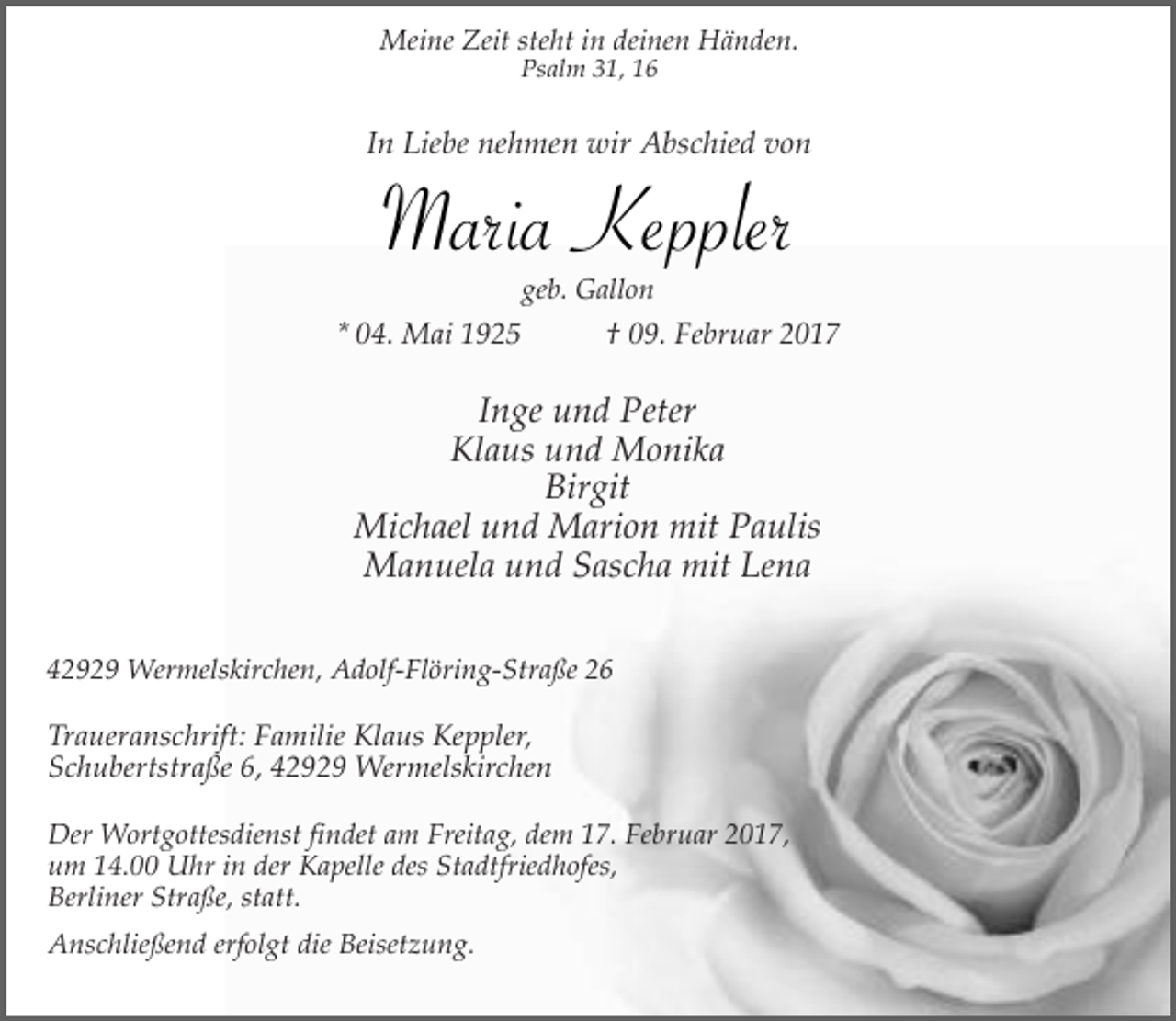 <p>Meine Zeit steht in deinen Händen.<br />Psalm 31, 16</p><p>In Liebe nehmen wir Abschied von</p><p>Maria Keppler<br />geb. Gallon</p><p>* 04. Mai 1925</p><p>† 09. Februar 2017</p><p>Inge und Peter<br />Klaus und Monika<br />Birgit<br />Michael und Marion mit Paulis<br />Manuela und Sascha mit Lena<br />42929 Wermelskirchen, Adolf-Flöring-Straße 26</p><p>Traueranschrift: Familie Klaus Keppler,<br />Schubertstraße 6, 42929 Wermelskirchen<br />Der Wortgottesdienst findet am Freitag, dem 17. Februar 2017,<br />um 14.00 Uhr in der Kapelle des Stadtfriedhofes,<br />Berliner Straße, statt.<br />Anschließend erfolgt die Beisetzung.</p>