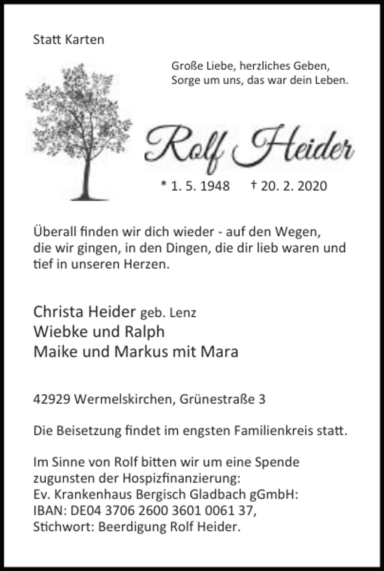 <p>Sta Karten<br />Große Liebe, herzliches Geben,<br />Sorge um uns, das war dein Leben.</p><p>* 1. 5. 1948</p><p>† 20. 2. 2020</p><p>Überall ﬁnden wir dich wieder - auf den Wegen,<br />die wir gingen, in den Dingen, die dir lieb waren und<br />ef in unseren Herzen.</p><p>Christa Heider geb. Lenz<br />Wiebke und Ralph<br />Maike und Markus mit Mara<br />42929 Wermelskirchen, Grünestraße 3<br />Die Beisetzung ﬁndet im engsten Familienkreis sta .<br />Im Sinne von Rolf bi en wir um eine Spende<br />zugunsten der Hospizﬁnanzierung:<br />Ev. Krankenhaus Bergisch Gladbach gGmbH:<br />IBAN: DE04 3706 2600 3601 0061 37,<br />S chwort: Beerdigung Rolf Heider.</p>