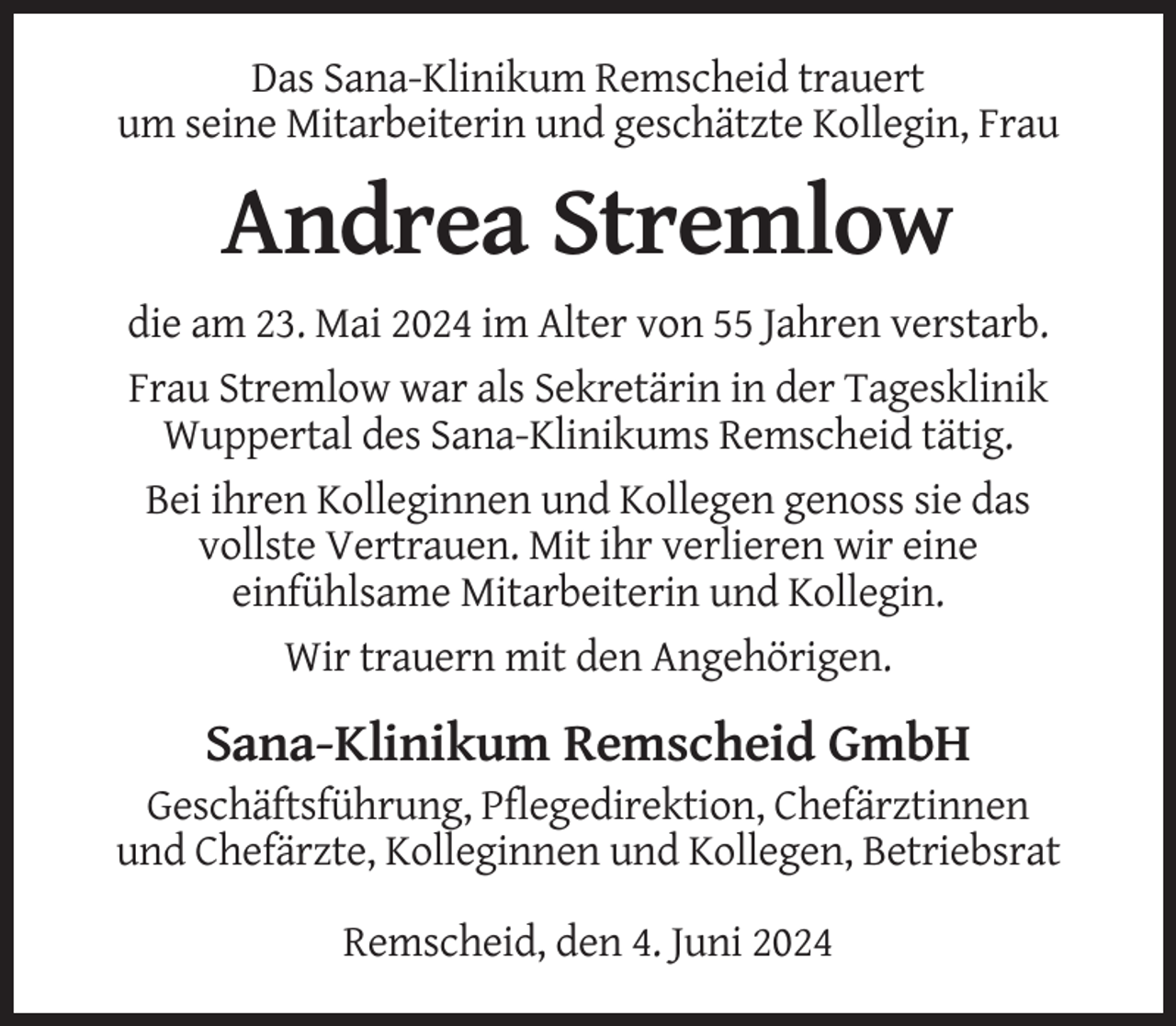 <p>Das Sana-Klinikum Remscheid trauert<br />um seine Mitarbeiterin und geschätzte Kollegin, Frau</p><p>Andrea Stremlow<br />die am 23. Mai 2024 im Alter von 55 Jahren verstarb.<br />Frau Stremlow war als Sekretärin in der Tagesklinik<br />Wuppertal des Sana-Klinikums Remscheid tätig.<br />Bei ihren Kolleginnen und Kollegen genoss sie das<br />vollste Vertrauen. Mit ihr verlieren wir eine<br />einfühlsame Mitarbeiterin und Kollegin.<br />Wir trauern mit den Angehörigen.</p><p>Sana-Klinikum Remscheid GmbH<br />Geschäftsführung, Pflegedirektion, Chefärztinnen<br />und Chefärzte, Kolleginnen und Kollegen, Betriebsrat<br />Remscheid, den 4. Juni 2024</p>