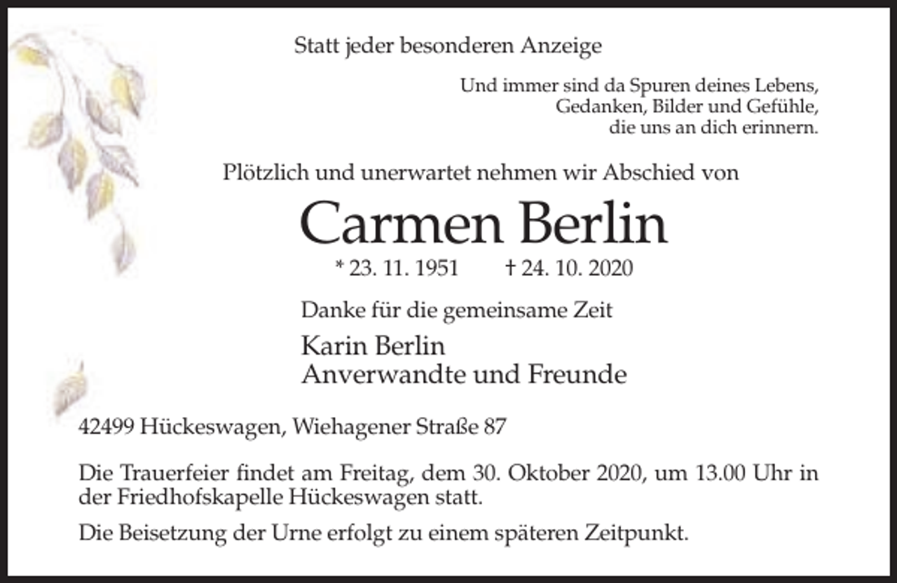 <p>Statt jeder besonderen Anzeige<br />Und immer sind da Spuren deines Lebens,<br />Gedanken, Bilder und Gefühle,<br />die uns an dich erinnern.</p><p>Plötzlich und unerwartet nehmen wir Abschied von</p><p>Carmen Berlin<br />* 23. 11. 1951</p><p>† 24. 10. 2020</p><p>Danke für die gemeinsame Zeit</p><p>Karin Berlin<br />Anverwandte und Freunde<br />42499 Hückeswagen, Wiehagener Straße 87<br />Die Trauerfeier findet am Freitag, dem 30. Oktober 2020, um 13.00 Uhr in<br />der Friedhofskapelle Hückeswagen statt.<br />Die Beisetzung der Urne erfolgt zu einem späteren Zeitpunkt.</p>