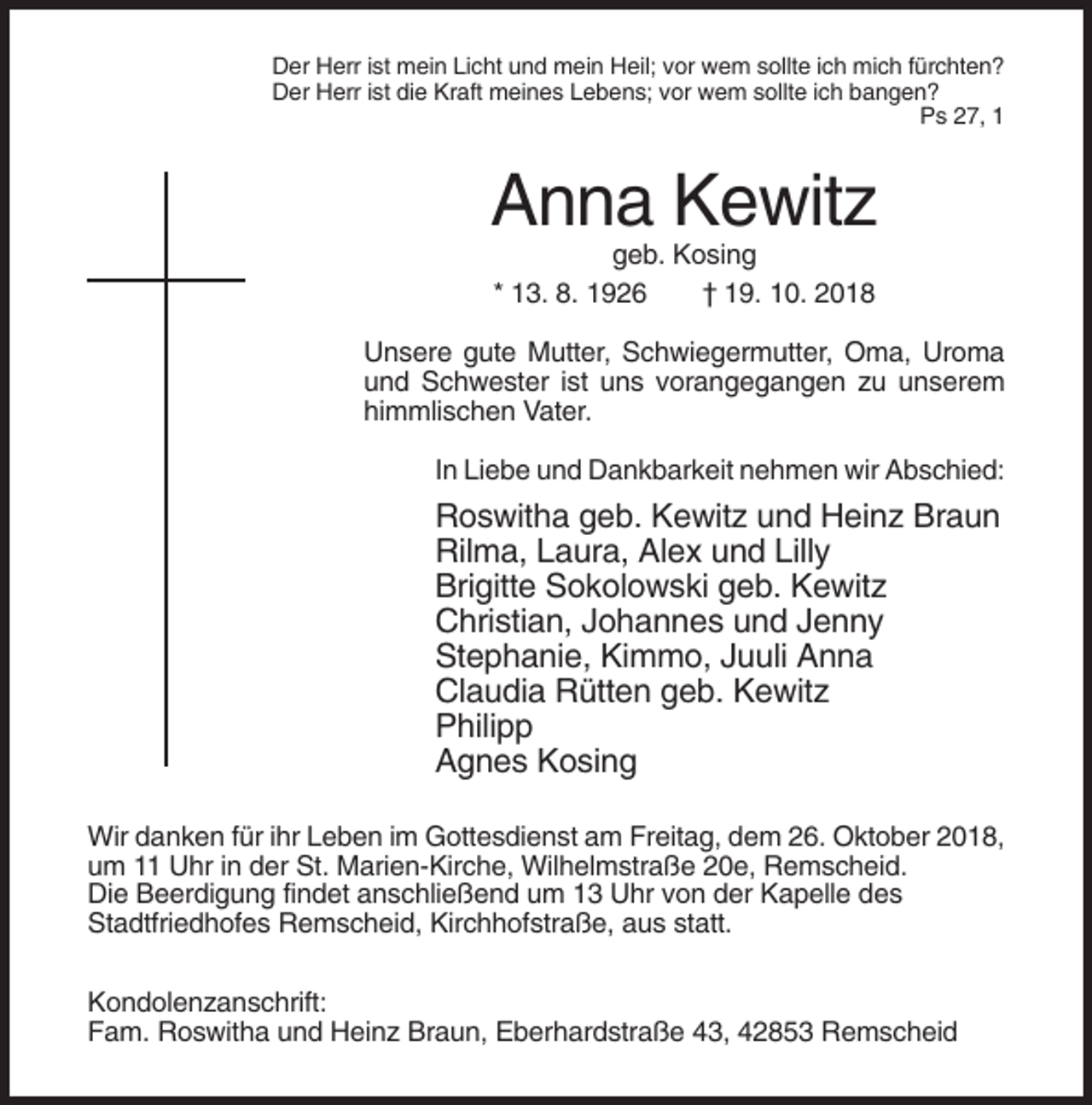 <p>Der Herr ist mein Licht und mein Heil; vor wem sollte ich mich fürchten?<br />Der Herr ist die Kraft meines Lebens; vor wem sollte ich bangen?<br />Ps 27, 1</p><p>Anna Kewitz<br />geb. Kosing<br />* 13. 8. 1926<br />† 19. 10. 2018<br />Unsere gute Mutter, Schwiegermutter, Oma, Uroma<br />und Schwester ist uns vorangegangen zu unserem<br />himmlischen Vater.<br />In Liebe und Dankbarkeit nehmen wir Abschied:</p><p>Roswitha geb. Kewitz und Heinz Braun<br />Rilma, Laura, Alex und Lilly<br />Brigitte Sokolowski geb. Kewitz<br />Christian, Johannes und Jenny<br />Stephanie, Kimmo, Juuli Anna<br />Claudia Rütten geb. Kewitz<br />Philipp<br />Agnes Kosing<br />Wir danken für ihr Leben im Gottesdienst am Freitag, dem 26. Oktober 2018,<br />um 11 Uhr in der St. Marien-Kirche, Wilhelmstraße 20e, Remscheid.<br />Die Beerdigung findet anschließend um 13 Uhr von der Kapelle des<br />Stadtfriedhofes Remscheid, Kirchhofstraße, aus statt.<br />Kondolenzanschrift:<br />Fam. Roswitha und Heinz Braun, Eberhardstraße 43, 42853 Remscheid</p>