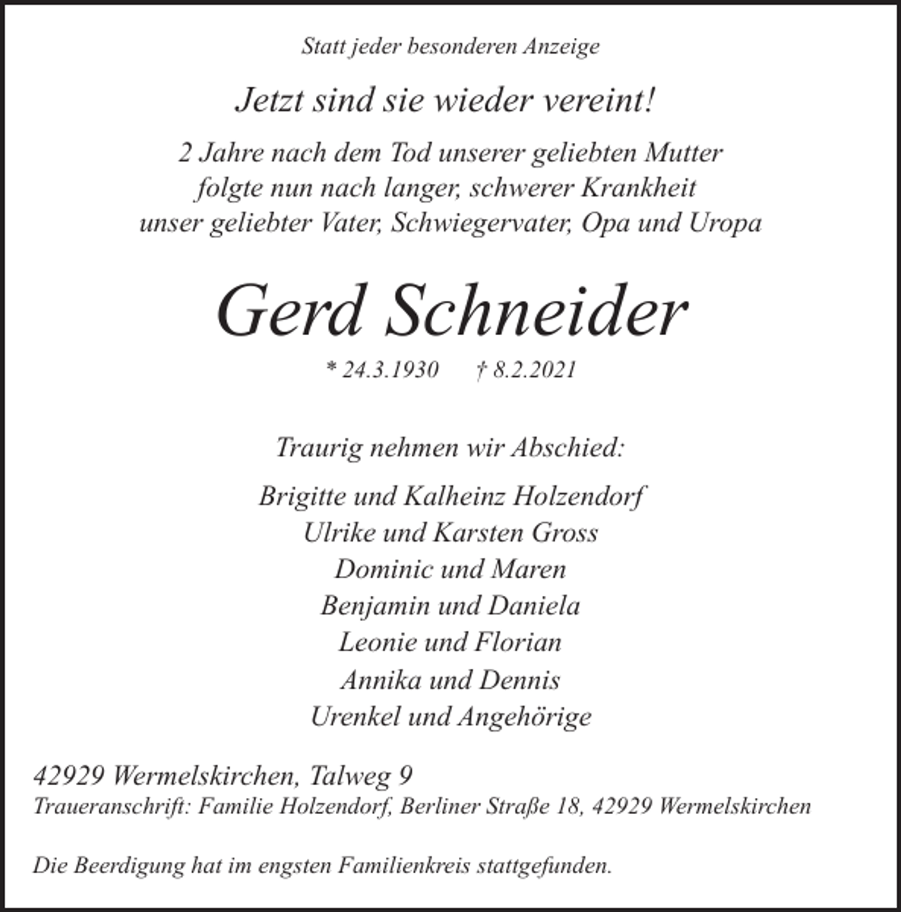 <p>Statt jeder besonderen Anzeige</p><p>Jetzt sind sie wieder vereint!<br />2 Jahre nach dem Tod unserer geliebten Mutter<br />folgte nun nach langer, schwerer Krankheit<br />unser geliebter Vater, Schwiegervater, Opa und Uropa</p><p>Gerd Schneider<br />* 24.3.1930</p><p>† 8.2.2021</p><p>Traurig nehmen wir Abschied:<br />Brigitte und Kalheinz Holzendorf<br />Ulrike und Karsten Gross<br />Dominic und Maren<br />Benjamin und Daniela<br />Leonie und Florian<br />Annika und Dennis<br />Urenkel und Angehörige<br />42929 Wermelskirchen, Talweg 9</p><p>Traueranschrift: Familie Holzendorf, Berliner Straße 18, 42929 Wermelskirchen</p><p>Die Beerdigung hat im engsten Familienkreis stattgefunden.</p>