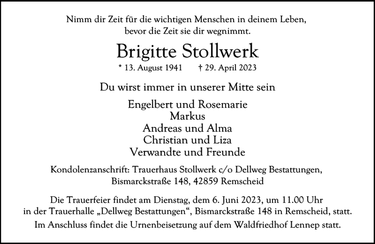<p>Nimm dir Zeit für die wichtigen Menschen in deinem Leben,<br />bevor die Zeit sie dir wegnimmt.</p><p>Brigitte Stollwerk<br />* 13. August 1941</p><p>† 29. April 2023</p><p>Du wirst immer in unserer Mitte sein<br />Engelbert und Rosemarie<br />Markus<br />Andreas und Alma<br />Christian und Liza<br />Verwandte und Freunde<br />Kondolenzanschrift: Trauerhaus Stollwerk c/o Dellweg Bestattungen,<br />Bismarckstraße 148, 42859 Remscheid<br />Die Trauerfeier findet am Dienstag, dem 6. Juni 2023, um 11.00 Uhr<br />in der Trauerhalle „Dellweg Bestattungen“, Bismarckstraße 148 in Remscheid, statt.<br />Im Anschluss findet die Urnenbeisetzung auf dem Waldfriedhof Lennep statt.</p>