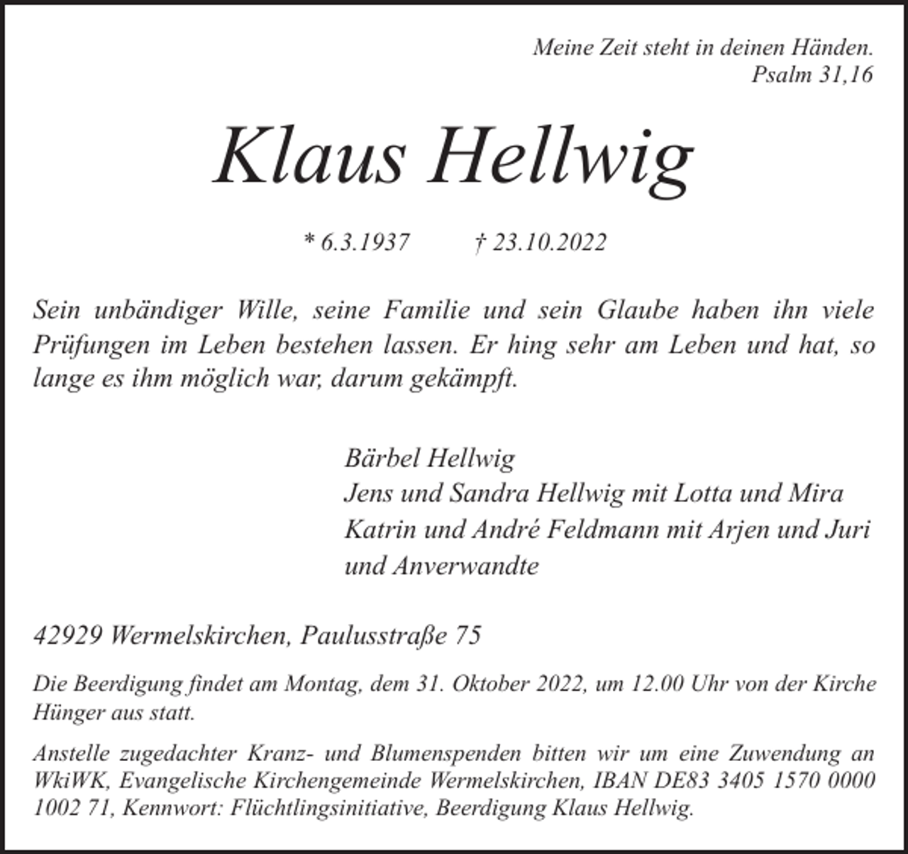 <p>Meine Zeit steht in deinen Händen.<br />Psalm 31,16</p><p>Klaus Hellwig<br />* 6.3.1937</p><p>† 23.10.2022</p><p>Sein unbändiger Wille, seine Familie und sein Glaube haben ihn viele<br />Prüfungen im Leben bestehen lassen. Er hing sehr am Leben und hat, so<br />lange es ihm möglich war, darum gekämpft.<br />Bärbel Hellwig<br />Jens und Sandra Hellwig mit Lotta und Mira<br />Katrin und André Feldmann mit Arjen und Juri<br />und Anverwandte<br />42929 Wermelskirchen, Paulusstraße 75<br />Die Beerdigung findet am Montag, dem 31. Oktober 2022, um 12.00 Uhr von der Kirche<br />Hünger aus statt.</p><p>Anstelle zugedachter Kranz- und Blumenspenden bitten wir um eine Zuwendung an<br />WkiWK, Evangelische Kirchengemeinde Wermelskirchen, IBAN DE8405 157000<br />1002 71, Kennwort: Flüchtlingsinitiative, Beerdigung Klaus Hellwig.</p>