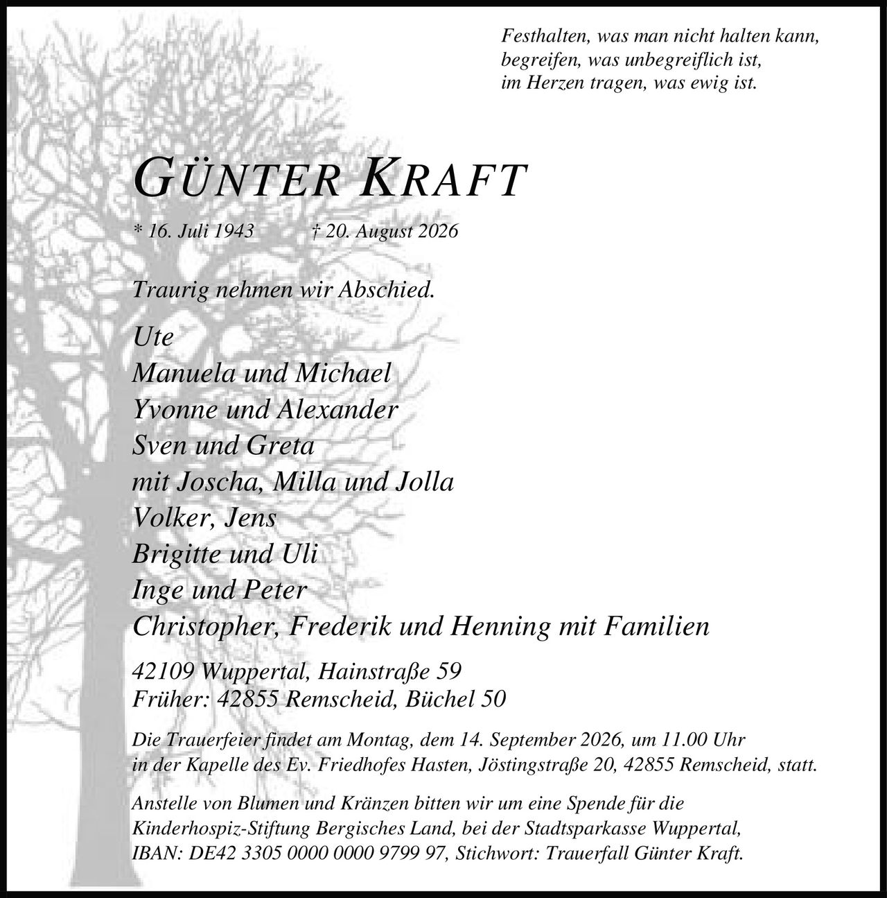 <p><i>Festhalten, was man nicht halten kann,<br>begreifen, was unbegreiflich ist,<br>im Herzen tragen, was ewig ist.</i></p><p><strong>GÜNTER KRAFT</strong><br>* 16. Juli 1943 † 20. August 2026</p><p>Traurig nehmen wir Abschied.</p><p>Ute<br>Manuela und Michael<br>Yvonne und Alexander<br>Sven und Greta<br>mit Joscha, Milla und Jolla<br>Volker, Jens<br>Brigitte und Uli<br>Inge und Peter<br>Christopher, Frederik und Henning mit Familien</p><p>42109 Wuppertal, Hainstraße 59<br>Früher: 42855 Remscheid, Büchel 50</p><p>Die Trauerfeier findet am Montag, dem 14. September 2026, um 11.00 Uhr in der Kapelle des Ev. Friedhofes Hasten, Jöstingstraße 20, 42855 Remscheid, statt.</p><p>Anstelle von Blumen und Kränzen bitten wir um eine Spende für die Kinderhospiz-Stiftung Bergisches Land, bei der Stadtsparkasse Wuppertal, IBAN: DE42 3305 0000 0000 9799 97, Stichwort: Trauerfall Günter Kraft.</p>