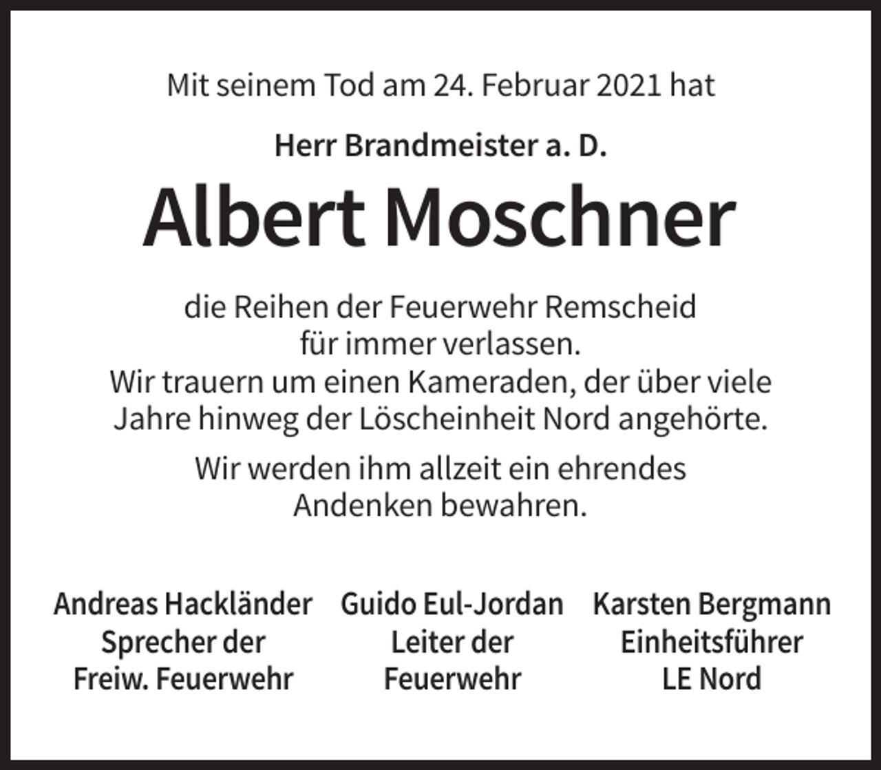 <p>Mit seinem Tod am 24. Februar 2021 hat<br />Herr Brandmeister a. D.</p><p>Albert Moschner<br />die Reihen der Feuerwehr Remscheid<br />für immer verlassen.<br />Wir trauern um einen Kameraden, der über viele<br />Jahre hinweg der Löscheinheit Nord angehörte.<br />Wir werden ihm allzeit ein ehrendes<br />Andenken bewahren.<br />Andreas Hackländer Guido Eul-Jordan Karsten Bergmann<br />Sprecher der<br />Leiter der<br />Einheitsführer<br />Freiw. Feuerwehr<br />Feuerwehr<br />LE Nord</p>