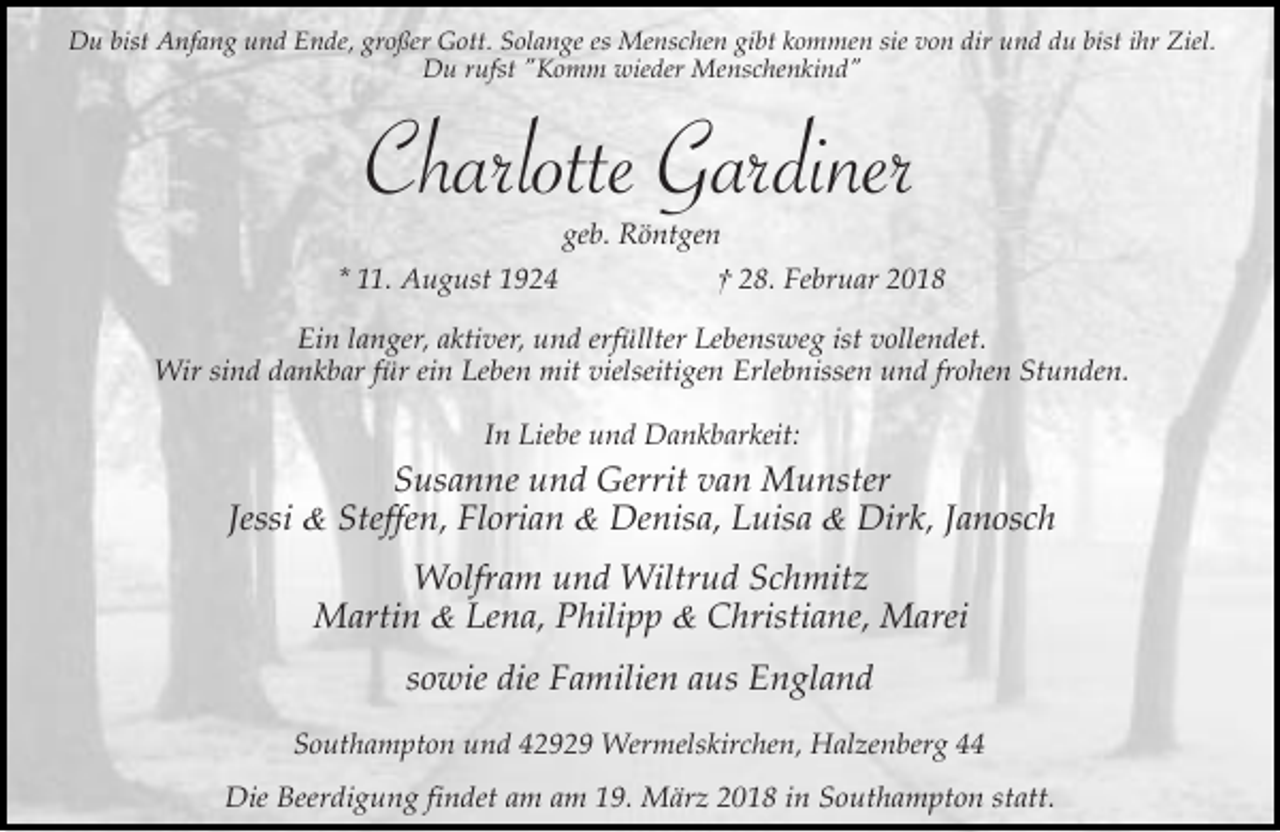 <p>Du bist Anfang und Ende, großer Gott. Solange es Menschen gibt kommen sie von dir und du bist ihr Ziel.<br />Du rufst "Komm wieder Menschenkind"</p><p>Charlotte Gardiner<br />geb. Röntgen<br />* 11. August 1924</p><p>† 28. Februar 2018</p><p>Ein langer, aktiver, und erfüllter Lebensweg ist vollendet.<br />Wir sind dankbar für ein Leben mit vielseitigen Erlebnissen und frohen Stunden.<br />In Liebe und Dankbarkeit:</p><p>Susanne und Gerrit van Munster<br />Jessi &amp; Steffen, Florian &amp; Denisa, Luisa &amp; Dirk, Janosch<br />Wolfram und Wiltrud Schmitz<br />Martin &amp; Lena, Philipp &amp; Christiane, Marei<br />sowie die Familien aus England<br />Southampton und 42929 Wermelskirchen, Halzenberg 44<br />Die Beerdigung findet am am 19. März 2018 in Southampton statt.</p>