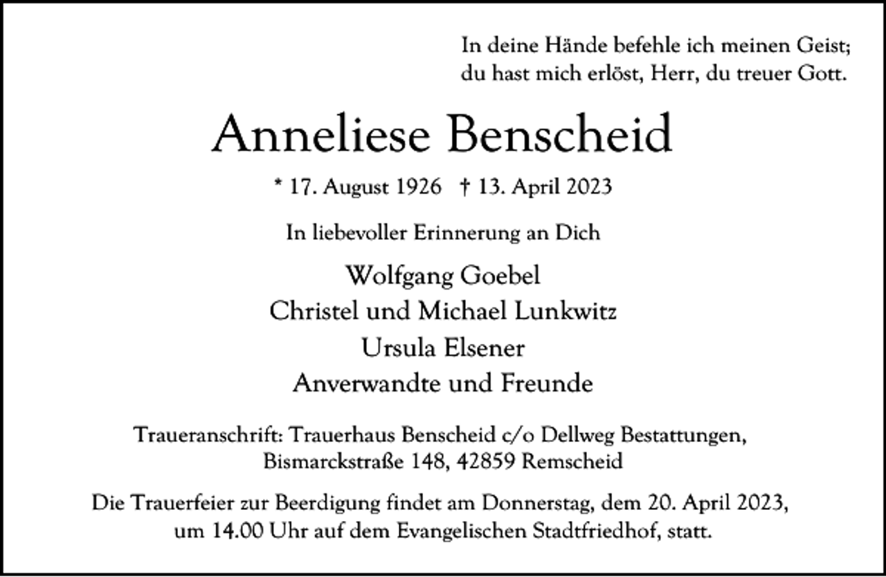 <p>In deine Hände befehle ich meinen Geist;<br />du hast mich erlöst, Herr, du treuer Gott.</p><p>Anneliese Benscheid<br />* 17. August 1926 † 13. April 2023<br />In liebevoller Erinnerung an Dich</p><p>Wolfgang Goebel<br />Christel und Michael Lunkwitz<br />Ursula Elsener<br />Anverwandte und Freunde<br />Traueranschrift: Trauerhaus Benscheid c/o Dellweg Bestattungen,<br />Bismarckstraße 148, 42859 Remscheid<br />Die Trauerfeier zur Beerdigung findet am Donnerstag, dem 20. April 2023,<br />um 14.00 Uhr auf dem Evangelischen Stadtfriedhof, statt.</p>