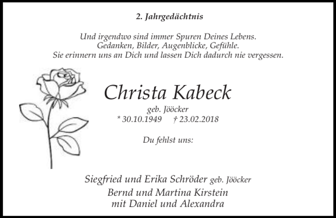 <p>2. Jahrgedächtnis<br />Und irgendwo sind immer Spuren Deines Lebens.<br />Gedanken, Bilder, Augenblicke, Gefühle.<br />Sie erinnern uns an Dich und lassen Dich dadurch nie vergessen.</p><p>Christa Kabeck<br />geb. Jööcker<br />* 30.10.1949 † 23.02.2018<br />Du fehlst uns:</p><p>Siegfried und Erika Schröder geb. Jööcker<br />Bernd und Martina Kirstein<br />mit Daniel und Alexandra</p>