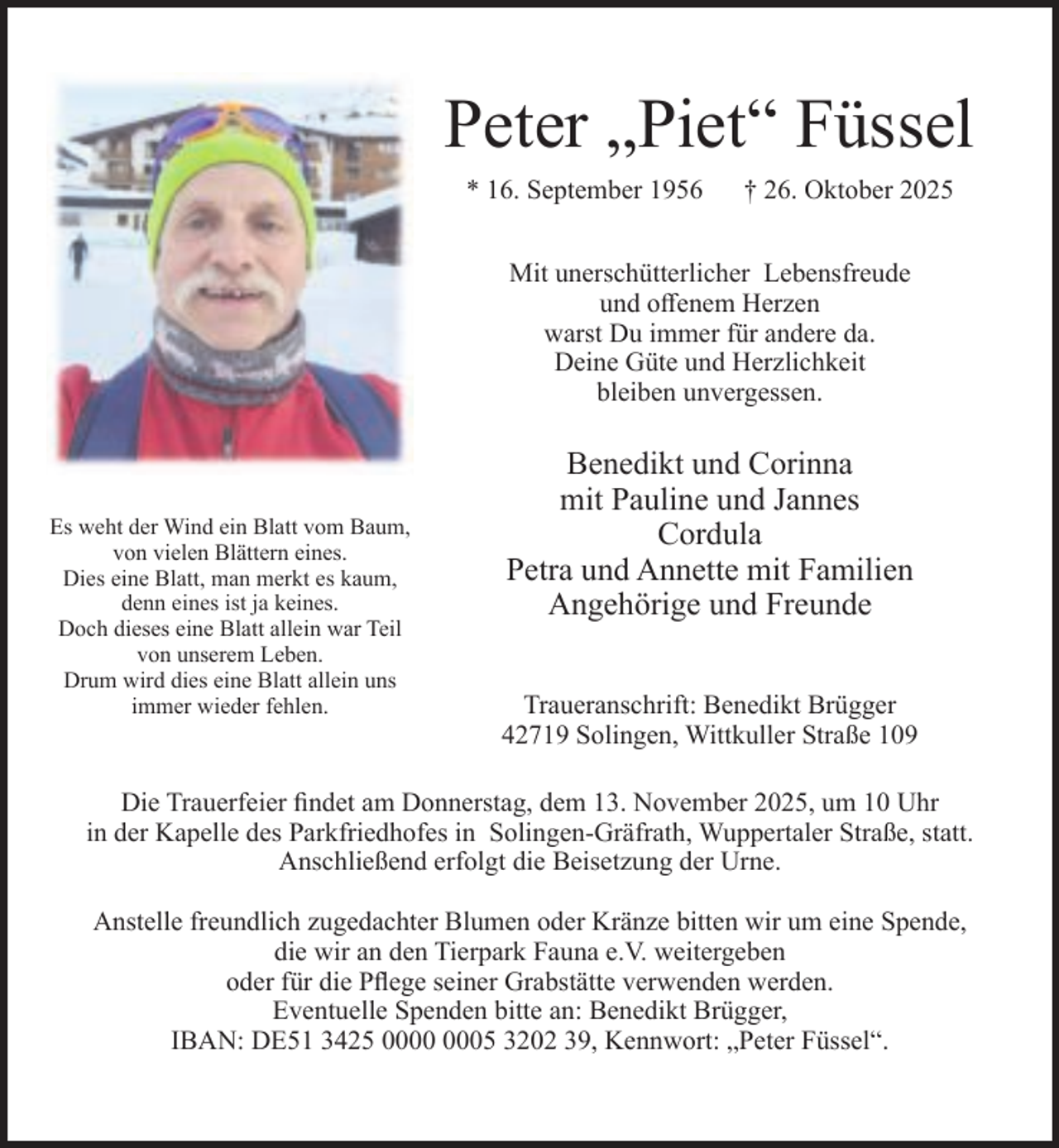 <p>Peter „Piet“ Füssel<br />* 16. September 1956</p><p>† 26. Oktober 2025</p><p>Mit unerschütterlicher Lebensfreude<br />und oﬀenem Herzen<br />warst Du immer für andere da.<br />Deine Güte und Herzlichkeit<br />bleiben unvergessen.</p><p>Es weht der Wind ein Blatt vom Baum,<br />von vielen Blättern eines.<br />Dies eine Blatt, man merkt es kaum,<br />denn eines ist ja keines.<br />Doch dieses eine Blatt allein war Teil<br />von unserem Leben.<br />Drum wird dies eine Blatt allein uns<br />immer wieder fehlen.</p><p>Benedikt und Corinna<br />mit Pauline und Jannes<br />Cordula<br />Petra und Annette mit Familien<br />Angehörige und Freunde<br />Traueranschrift: Benedikt Brügger<br />42719 Solingen, Wittkuller Straße 109</p><p>Die Trauerfeier ﬁndet am Donnerstag, dem 13. November 2025, um 10 Uhr<br />in der Kapelle des Parkfriedhofes in Solingen-Gräfrath, Wuppertaler Straße, statt.<br />Anschließend erfolgt die Beisetzung der Urne.<br />Anstelle freundlich zugedachter Blumen oder Kränze bitten wir um eine Spende,<br />die wir an den Tierpark Fauna e.V. weitergeben<br />oder für die Pﬂege seiner Grabstätte verwenden werden.<br />Eventuelle Spenden bitte an: Benedikt Brügger,<br />IBAN: DE51 3425 05 3202 39, Kennwort: „Peter Füssel“.</p>