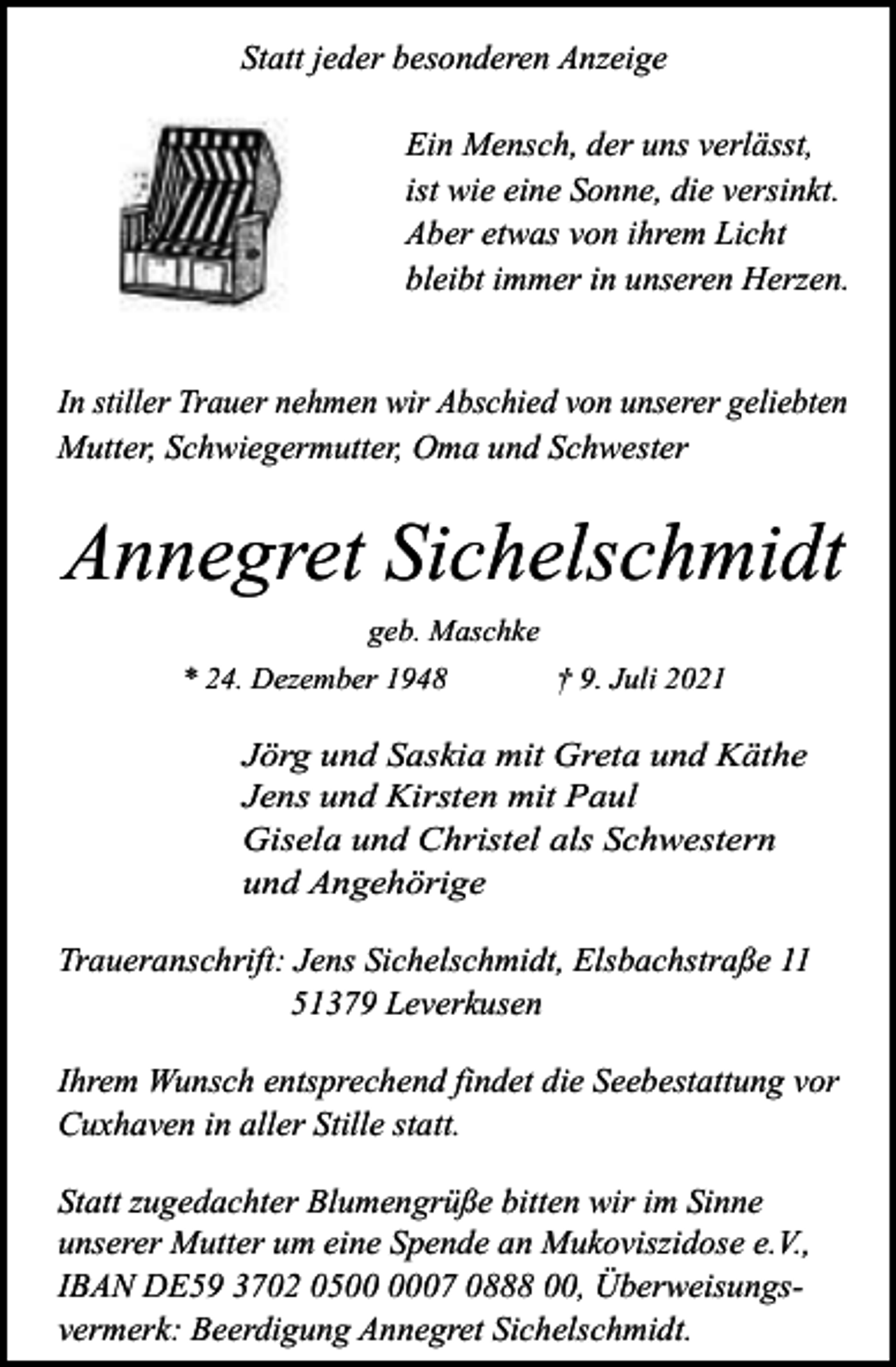 <p>Statt jeder besonderen Anzeige<br />Ein Mensch, der uns verlässt,<br />ist wie eine Sonne, die versinkt.<br />Aber etwas von ihrem Licht<br />bleibt immer in unseren Herzen.<br />In stiller Trauer nehmen wir Abschied von unserer geliebten<br />Mutter, Schwiegermutter, Oma und Schwester</p><p>Annegret Sichelschmidt<br />geb. Maschke<br />* 24. Dezember 1948</p><p>† 9. Juli 2021</p><p>Jörg und Saskia mit Greta und Käthe<br />Jens und Kirsten mit Paul<br />Gisela und Christel als Schwestern<br />und Angehörige</p><p>Traueranschrift: Jens Sichelschmidt, Elsbachstraße 11<br />51379 Leverkusen<br />Ihrem Wunsch entsprechend findet die Seebestattung vor<br />Cuxhaven in aller Stille statt.<br />Statt zugedachter Blumengrüße bitten wir im Sinne<br />unserer Mutter um eine Spende an Mukoviszidose e.V.,<br />IBAN DE59 3702 0507 0888 00, Überweisungsvermerk: Beerdigung Annegret Sichelschmidt.</p>