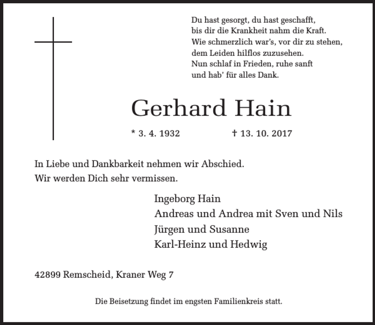 <p>Du hast gesorgt, du hast geschafft,<br />bis dir die Krankheit nahm die Kraft.<br />Wie schmerzlich war’s, vor dir zu stehen,<br />dem Leiden hilflos zuzusehen.<br />Nun schlaf in Frieden, ruhe sanft<br />und hab’ für alles Dank.</p><p>Gerhard Hain<br />* 3. 4. 1932</p><p>† 13. 10. 2017</p><p>In Liebe und Dankbarkeit nehmen wir Abschied.<br />Wir werden Dich sehr vermissen.</p><p>Ingeborg Hain<br />Andreas und Andrea mit Sven und Nils<br />Jürgen und Susanne<br />Karl-Heinz und Hedwig<br />42899 Remscheid, Kraner Weg 7<br />Die Beisetzung findet im engsten Familienkreis statt.</p>