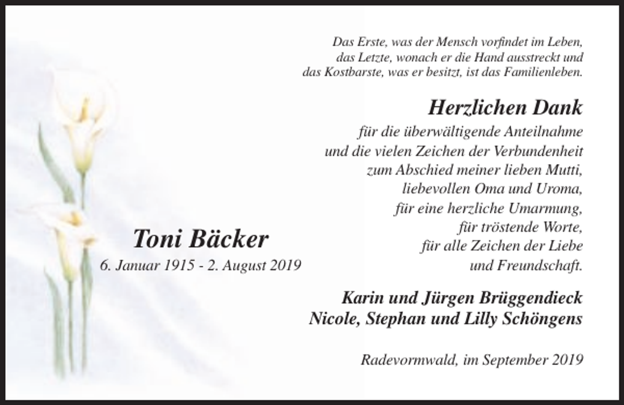 <p>Das Erste, was der Mensch vorfindet im Leben,<br />das Letzte, wonach er die Hand ausstreckt und<br />das Kostbarste, was er besitzt, ist das Familienleben.</p><p>Herzlichen Dank</p><p>Toni Bäcker<br />6. Januar 1915 - 2. August 2019</p><p>für die überwältigende Anteilnahme<br />und die vielen Zeichen der Verbundenheit<br />zum Abschied meiner lieben Mutti,<br />liebevollen Oma und Uroma,<br />für eine herzliche Umarmung,<br />für tröstende Worte,<br />für alle Zeichen der Liebe<br />und Freundschaft.</p><p>Karin und Jürgen Brüggendieck<br />Nicole, Stephan und Lilly Schöngens<br />Radevormwald, im September 2019</p>