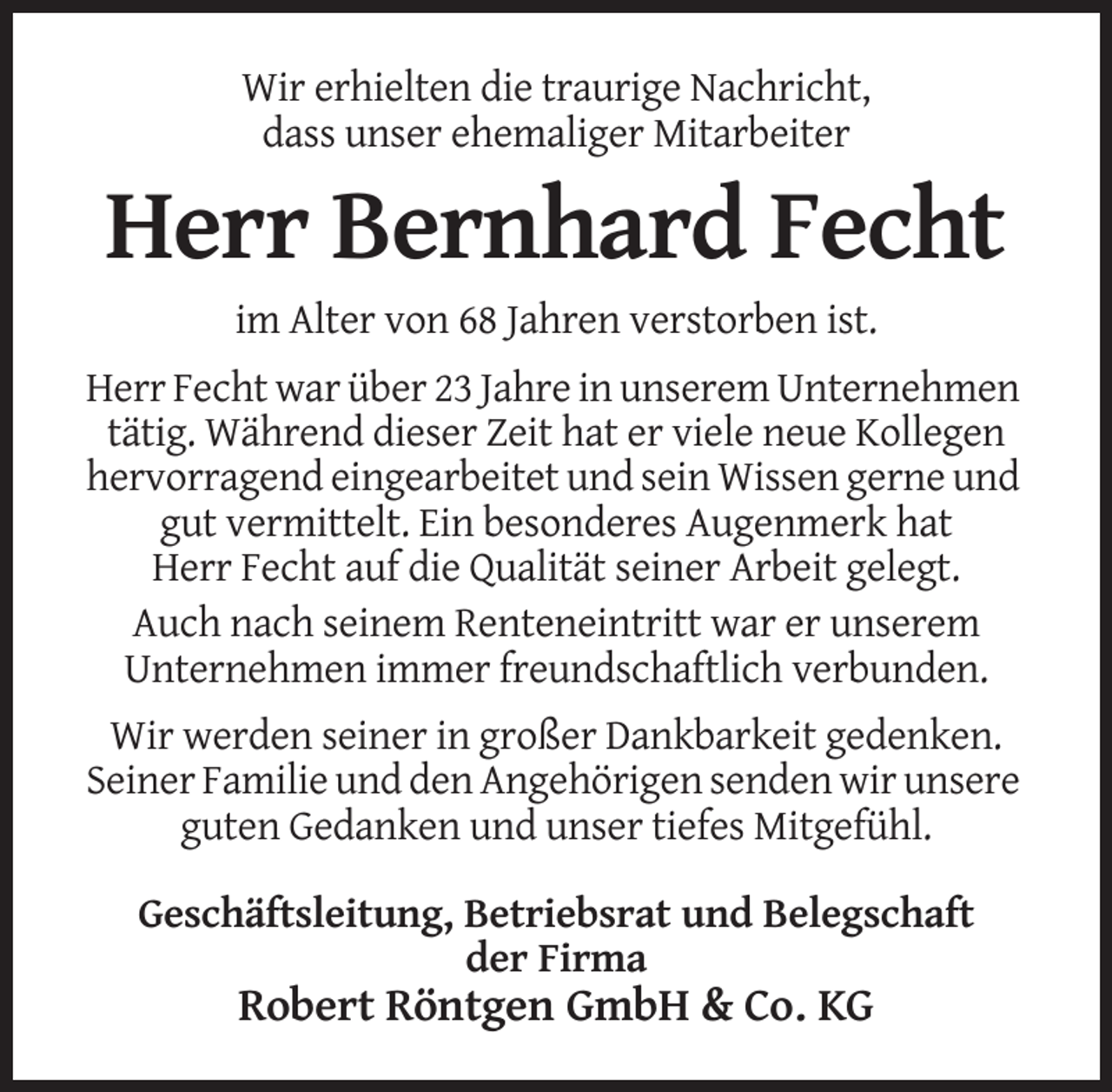 <p>Wir erhielten die traurige Nachricht,<br />dass unser ehemaliger Mitarbeiter</p><p>Herr Bernhard Fecht<br />im Alter von 68 Jahren verstorben ist.<br />Herr Fecht war über 23 Jahre in unserem Unternehmen<br />tätig. Während dieser Zeit hat er viele neue Kollegen<br />hervorragend eingearbeitet und sein Wissen gerne und<br />gut vermittelt. Ein besonderes Augenmerk hat<br />Herr Fecht auf die Qualität seiner Arbeit gelegt.<br />Auch nach seinem Renteneintritt war er unserem<br />Unternehmen immer freundschaftlich verbunden.<br />Wir werden seiner in großer Dankbarkeit gedenken.<br />Seiner Familie und den Angehörigen senden wir unsere<br />guten Gedanken und unser tiefes Mitgefühl.<br />Geschäftsleitung, Betriebsrat und Belegschaft<br />der Firma</p><p>Robert Röntgen GmbH &amp; Co. KG</p>