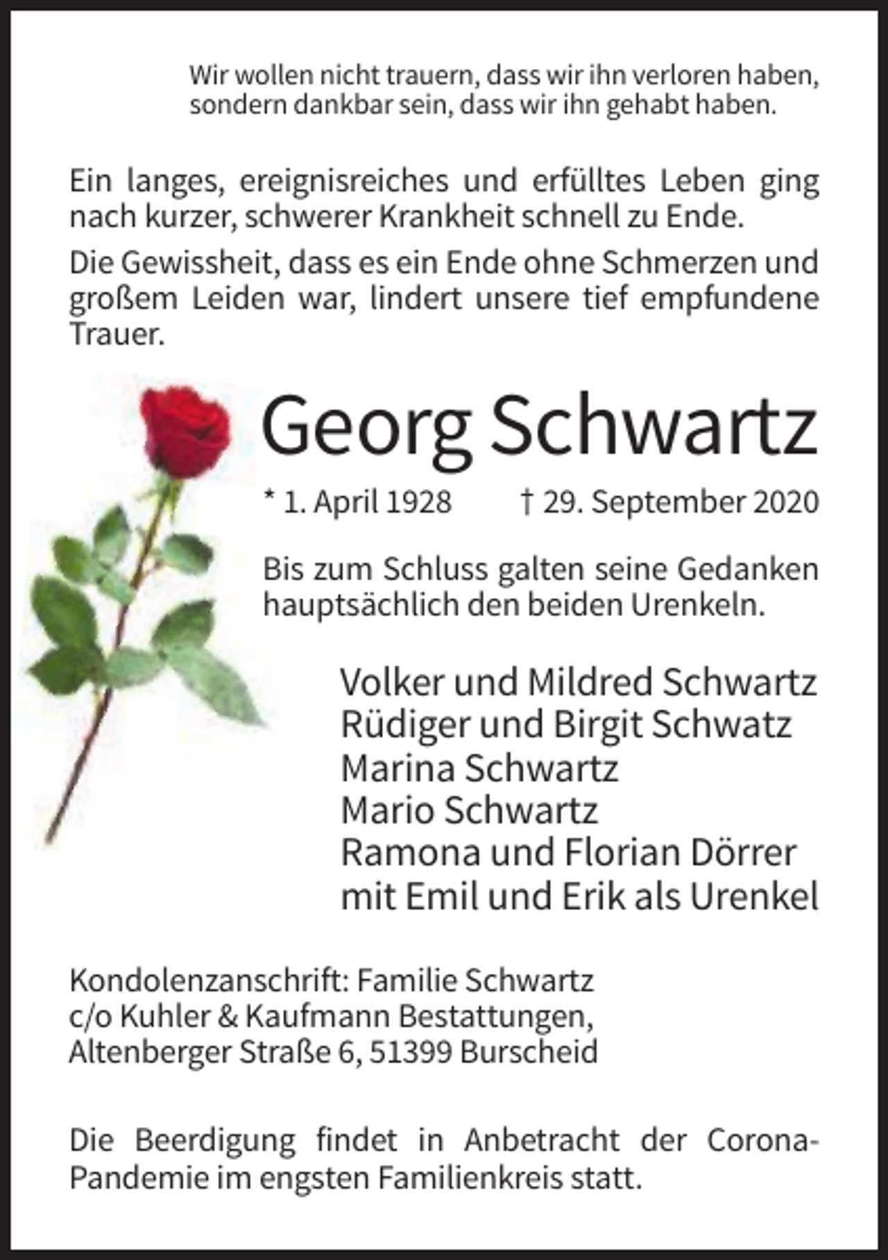 <p>Wir wollen nicht trauern, dass wir ihn verloren haben,<br />sondern dankbar sein, dass wir ihn gehabt haben.</p><p>Ein langes, ereignisreiches und erfülltes Leben ging<br />nach kurzer, schwerer Krankheit schnell zu Ende.<br />Die Gewissheit, dass es ein Ende ohne Schmerzen und<br />großem Leiden war, lindert unsere tief empfundene<br />Trauer.</p><p>Georg Schwartz<br />* 1. April 1928</p><p>† 29. September 2020</p><p>Bis zum Schluss galten seine Gedanken<br />hauptsächlich den beiden Urenkeln.</p><p>Volker und Mildred Schwartz<br />Rüdiger und Birgit Schwatz<br />Marina Schwartz<br />Mario Schwartz<br />Ramona und Florian Dörrer<br />mit Emil und Erik als Urenkel<br />Kondolenzanschrift: Familie Schwartz<br />c/o Kuhler &amp; Kaufmann Bestattungen,<br />Altenberger Straße 6, 51399 Burscheid<br />Die Beerdigung findet in Anbetracht der CoronaPandemie im engsten Familienkreis statt.</p>