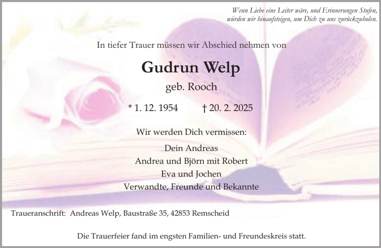 <p>Wenn Liebe eine Leiter wäre, und Erinnerungen Stufen,<br />würden wir hinaufsteigen, um Dich zu uns zurückzuholen.</p><p>In tiefer Trauer müssen wir Abschied nehmen von</p><p>Gudrun Welp<br />geb. Rooch<br />* 1. 12. 1954</p><p>† 20. 2. 2025</p><p>Wir werden Dich vermissen:<br />Dein Andreas<br />Andrea und Björn mit Robert<br />Eva und Jochen<br />Verwandte, Freunde und Bekannte<br />Traueranschrift: Andreas Welp, Baustraße 35, 42853 Remscheid<br />Die Trauerfeier fand im engsten Familien- und Freundeskreis statt.</p>