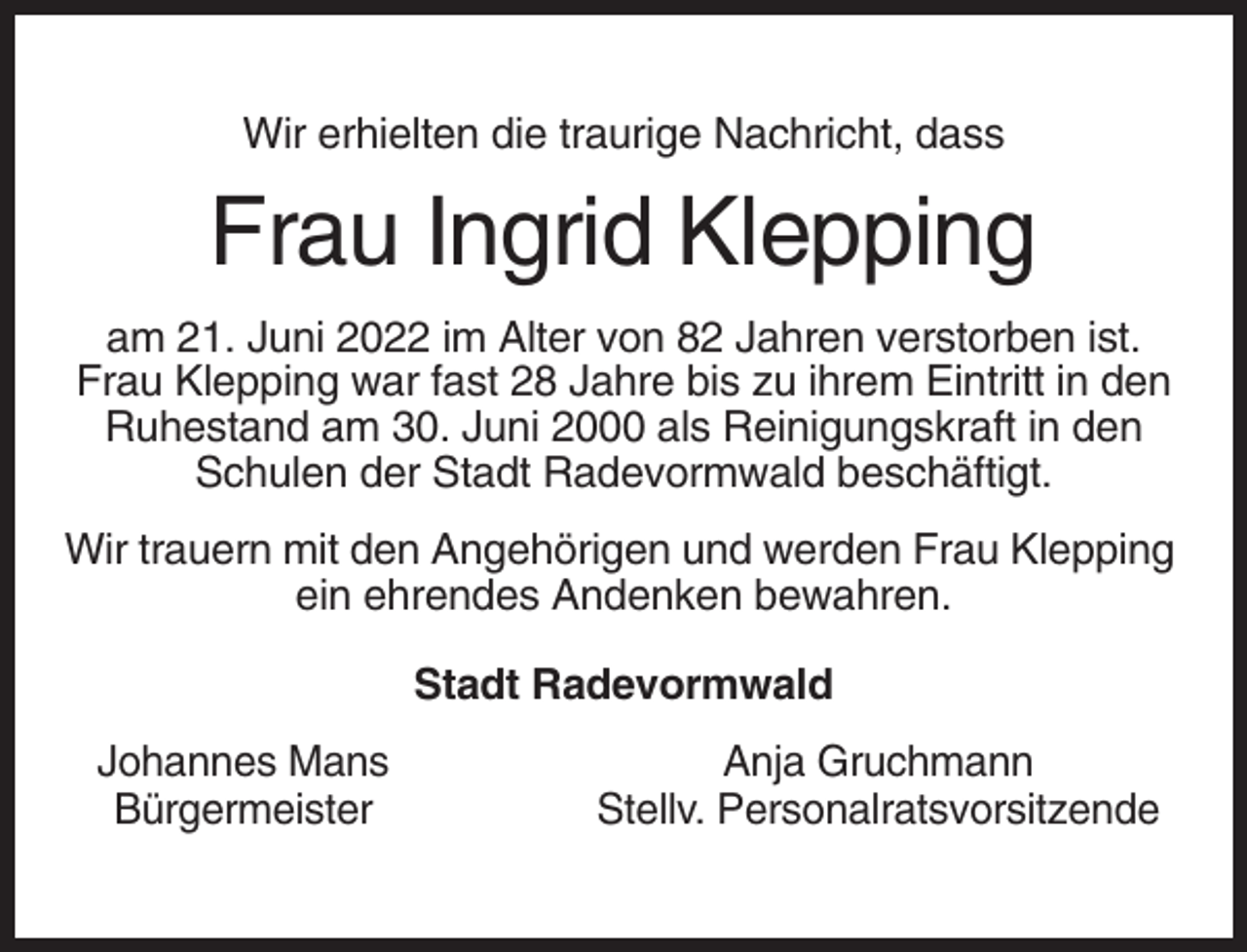 <p>Wir erhielten die traurige Nachricht, dass</p><p>Frau Ingrid Klepping<br />am 21. Juni 2022 im Alter von 82 Jahren verstorben ist.<br />Frau Klepping war fast 28 Jahre bis zu ihrem Eintritt in den<br />Ruhestand am 30. Juni 2000 als Reinigungskraft in den<br />Schulen der Stadt Radevormwald beschäftigt.<br />Wir trauern mit den Angehörigen und werden Frau Klepping<br />ein ehrendes Andenken bewahren.<br />Stadt Radevormwald<br />Johannes Mans<br />Bürgermeister</p><p>Anja Gruchmann<br />Stellv. Personalratsvorsitzende</p>