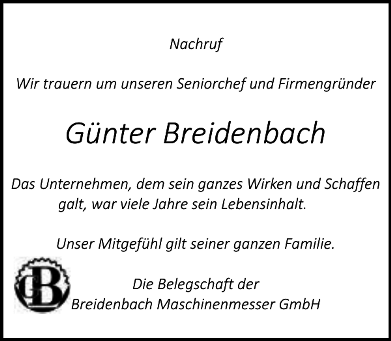 <p>Nachruf<br />Wir trauern um unseren Seniorchef und Firmengründer</p><p>Günter Breidenbach<br />Das Unternehmen, dem sein ganzes Wirken und Schaffen<br />galt, war viele Jahre sein Lebensinhalt.<br />Unser Mitgefühl gilt seiner ganzen Familie.<br />Die Belegschaft der<br />Breidenbach Maschinenmesser GmbH</p>