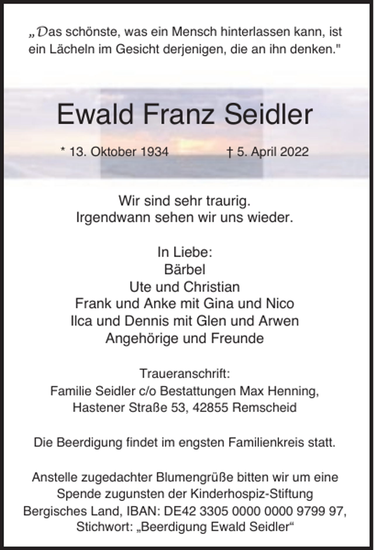 <p>„Das schönste, was ein Mensch hinterlassen kann, ist<br />ein Lächeln im Gesicht derjenigen, die an ihn denken."</p><p>Ewald Franz Seidler<br />* 13. Oktober 1934</p><p>† 5. April 2022</p><p>Wir sind sehr traurig.<br />Irgendwann sehen wir uns wieder.<br />In Liebe:<br />Bärbel<br />Ute und Christian<br />Frank und Anke mit Gina und Nico<br />Ilca und Dennis mit Glen und Arwen<br />Angehörige und Freunde<br />Traueranschrift:<br />Familie Seidler c/o Bestattungen Max Henning,<br />Hastener Straße 53, 42855 Remscheid<br />Die Beerdigung findet im engsten Familienkreis statt.<br />Anstelle zugedachter Blumengrüße bitten wir um eine<br />Spende zugunsten der Kinderhospiz-Stiftung<br />Bergisches Land, IBAN: DE42 3305 9797,<br />Stichwort: „Beerdigung Ewald Seidler“</p>