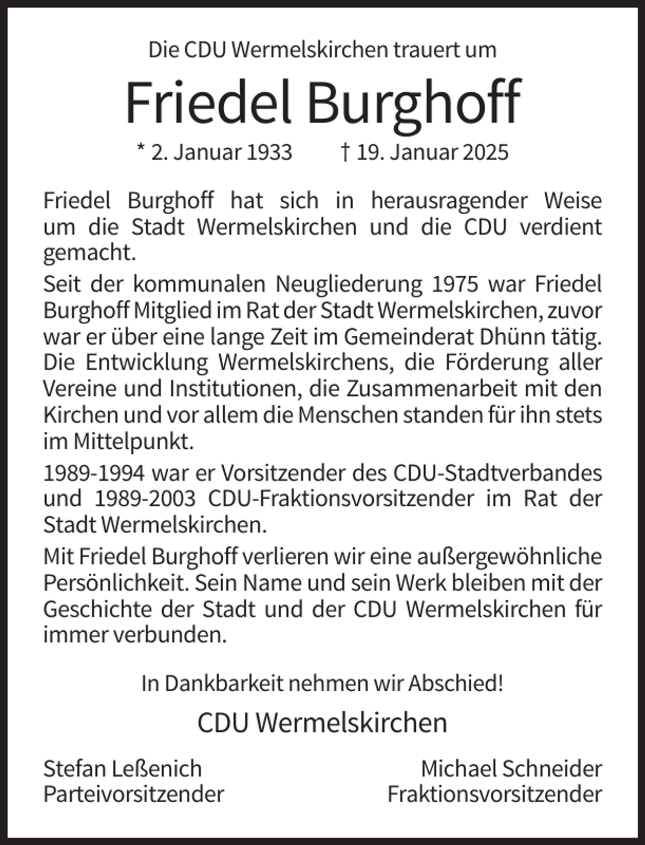<p>Die CDU Wermelskirchen trauert um</p><p>Friedel Burghoff<br />* 2. Januar 1933</p><p>† 19. Januar 2025</p><p>Friedel Burghoff hat sich in herausragender Weise<br />um die Stadt Wermelskirchen und die CDU verdient<br />gemacht.<br />Seit der kommunalen Neugliederung 1975 war Friedel<br />Burghoff Mitglied im Rat der Stadt Wermelskirchen, zuvor<br />war er über eine lange Zeit im Gemeinderat Dhünn tätig.<br />Die Entwicklung Wermelskirchens, die Förderung aller<br />Vereine und Institutionen, die Zusammenarbeit mit den<br />Kirchen und vor allem die Menschen standen für ihn stets<br />im Mittelpunkt.<br />1989-1994 war er Vorsitzender des CDU-Stadtverbandes<br />und 1989-2003 CDU-Fraktionsvorsitzender im Rat der<br />Stadt Wermelskirchen.<br />Mit Friedel Burghoff verlieren wir eine außergewöhnliche<br />Persönlichkeit. Sein Name und sein Werk bleiben mit der<br />Geschichte der Stadt und der CDU Wermelskirchen für<br />immer verbunden.<br />In Dankbarkeit nehmen wir Abschied!</p><p>CDU Wermelskirchen<br />Stefan Leßenich<br />Parteivorsitzender</p><p>Michael Schneider<br />Fraktionsvorsitzender</p>