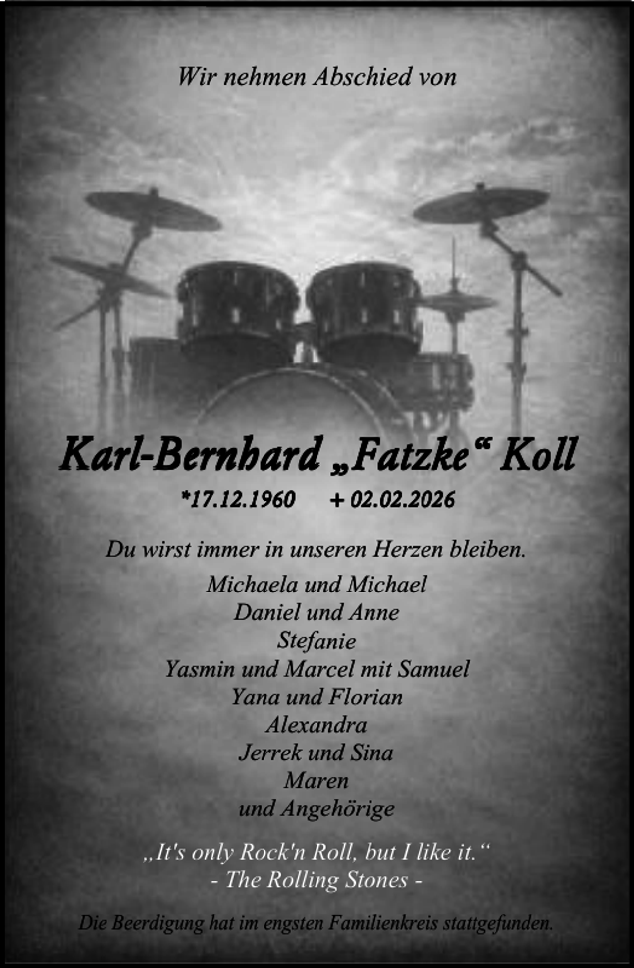 <p>Wir nehmen Abschied von</p><p>Karl-Bernhard „Fatzke“ Koll<br />*17.12.1960</p><p>+ 02.02.2026</p><p>Du wirst immer in unseren Herzen bleiben.<br />Michaela und Michael<br />Daniel und Anne<br />Stefanie<br />Yasmin und Marcel mit Samuel<br />Yana und Florian<br />Alexandra<br />Jerrek und Sina<br />Maren<br />und Angehörige<br />„It's only Rock'n Roll, but I like it.“<br />- The Rolling Stones Die Beerdigung hat im engsten Familienkreis stattgefunden.</p>