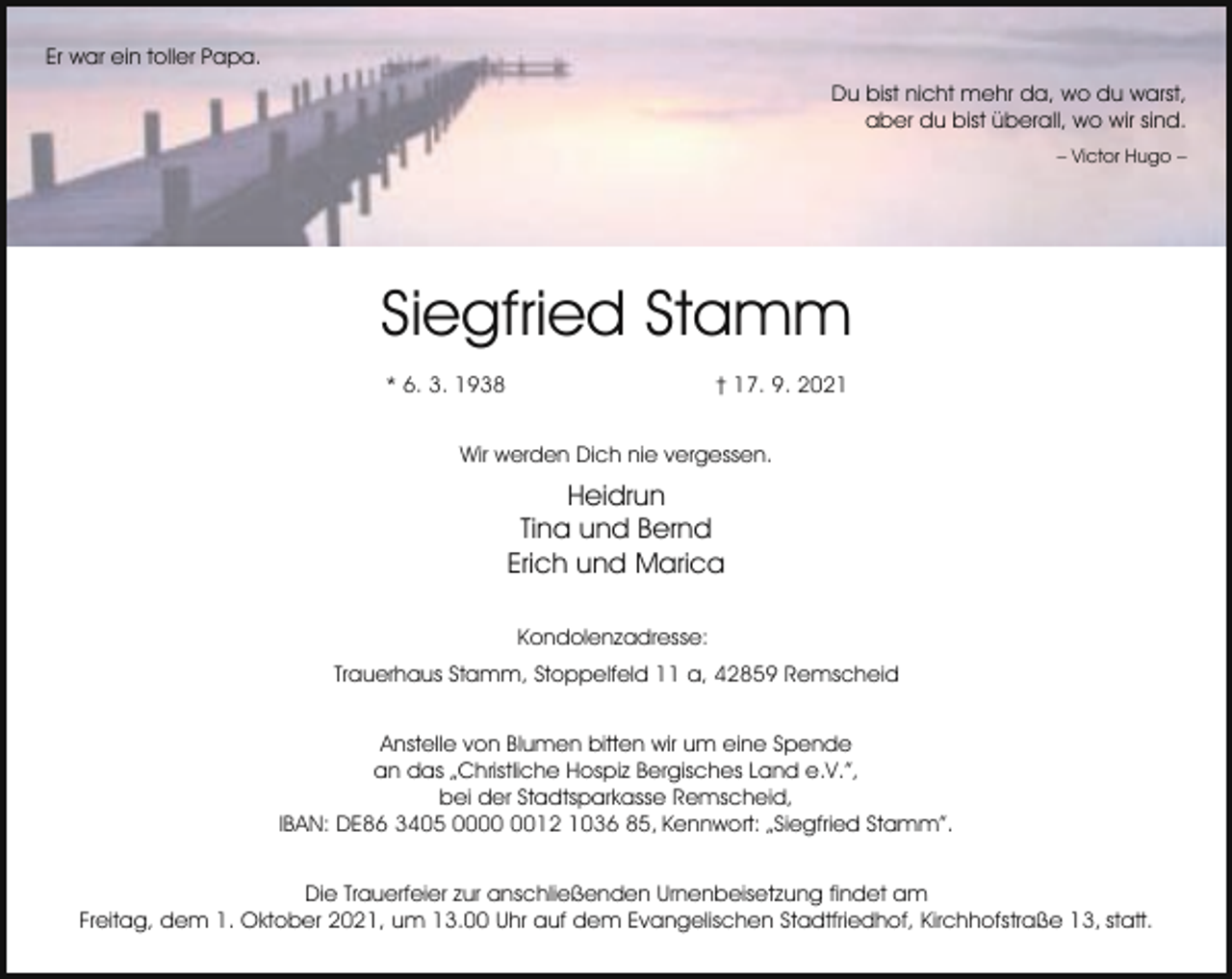 <p>Er war ein toller Papa.<br />Du bist nicht mehr da, wo du warst,<br />aber du bist überall, wo wir sind.<br />– Victor Hugo –</p><p>Siegfried Stamm<br />* 6. 3. 1938</p><p>† 17. 9. 2021</p><p>Wir werden Dich nie vergessen.</p><p>Heidrun<br />Tina und Bernd<br />Erich und Marica<br />Kondolenzadresse:<br />Trauerhaus Stamm, Stoppelfeld 11 a, 42859 Remscheid<br />Anstelle von Blumen bitten wir um eine Spende<br />an das „Christliche Hospiz Bergisches Land e.V.”,<br />bei der Stadtsparkasse Remscheid,<br />IBAN: DE86 3405 0012 1036 85, Kennwort: „Siegfried Stamm”.<br />Die Trauerfeier zur anschließenden Urnenbeisetzung findet am<br />Freitag, dem 1. Oktober 2021, um 13.00 Uhr auf dem Evangelischen Stadtfriedhof, Kirchhofstraße 13, statt.</p>