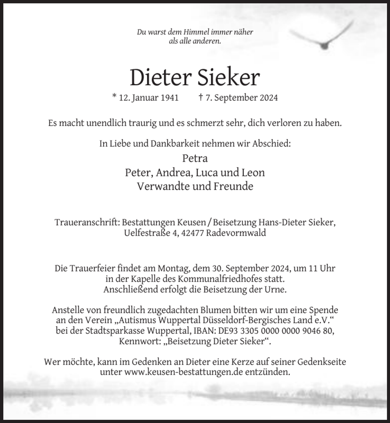 <p>Du warst dem Himmel immer näher<br />als alle anderen.</p><p>Dieter Sieker<br />* 12. Januar 1941</p><p>† 7. September 2024</p><p>Es macht unendlich traurig und es schmerzt sehr, dich verloren zu haben.<br />In Liebe und Dankbarkeit nehmen wir Abschied:</p><p>Petra<br />Peter, Andrea, Luca und Leon<br />Verwandte und Freunde</p><p>Traueranschrift: Bestattungen Keusen / Beisetzung Hans-Dieter Sieker,<br />Uelfestraße 4, 42477 Radevormwald</p><p>Die Trauerfeier findet am Montag, dem 30. September 2024, um 11 Uhr<br />in der Kapelle des Kommunalfriedhofes statt.<br />Anschließend erfolgt die Beisetzung der Urne.<br />Anstelle von freundlich zugedachten Blumen bitten wir um eine Spende<br />an den Verein „Autismus Wuppertal Düsseldorf-Bergisches Land e.V.“<br />bei der Stadtsparkasse Wuppertal, IBAN: DE9305 9046 80,<br />Kennwort: „Beisetzung Dieter Sieker“.<br />Wer möchte, kann im Gedenken an Dieter eine Kerze auf seiner Gedenkseite<br />unter www.keusen-bestattungen.de entzünden.</p>