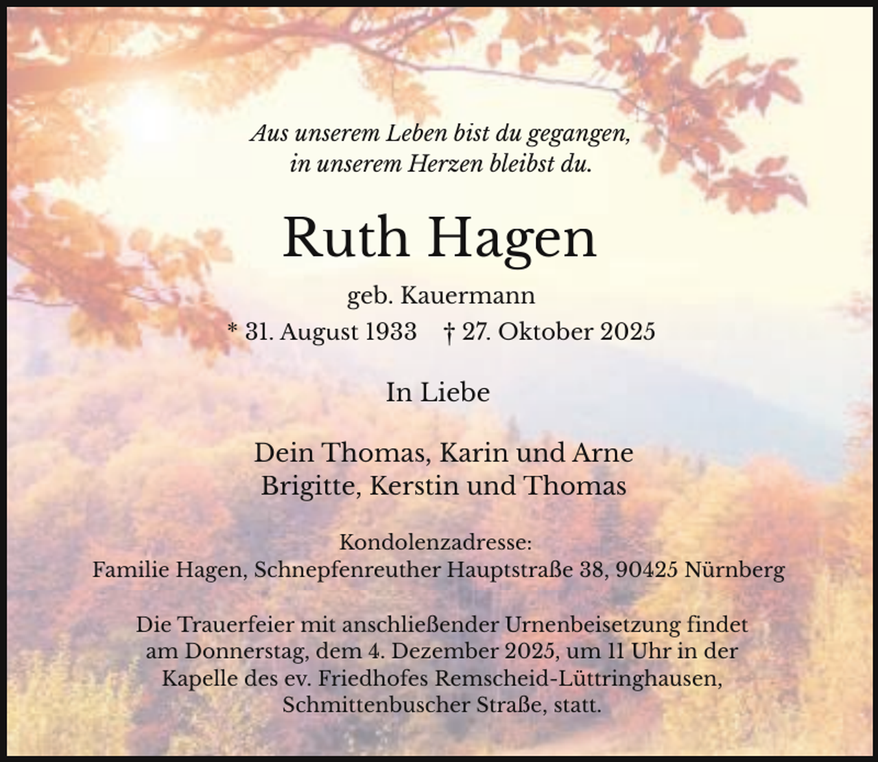 <p>Aus unserem Leben bist du gegangen,<br />in unserem Herzen bleibst du.</p><p>Ruth Hagen<br />geb. Kauermann<br />* 31. August 1933</p><p>† 27. Oktober 2025</p><p>In Liebe<br />Dein Thomas, Karin und Arne<br />Brigitte, Kerstin und Thomas<br />Kondolenzadresse:<br />Familie Hagen, Schnepfenreuther Hauptstraße 38, 90425 Nürnberg<br />Die Trauerfeier mit anschließender Urnenbeisetzung findet<br />am Donnerstag, dem 4. Dezember 2025, um 11 Uhr in der<br />Kapelle des ev. Friedhofes Remscheid-Lüttringhausen,<br />Schmittenbuscher Straße, statt.</p>