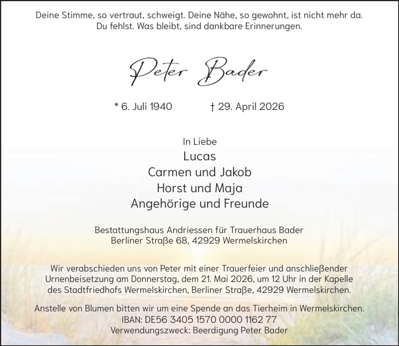 <p>Deine Stimme, so vertraut, schweigt. Deine Nähe, so gewohnt, ist nicht mehr da.<br />Du fehlst. Was bleibt, sind dankbare Erinnerungen.</p><p>Peter Bader<br />* 6. Juli 1940</p><p>† 29. April 2026<br />In Liebe</p><p>Lucas<br />Carmen und Jakob<br />Horst und Maja<br />Angehörige und Freunde<br />Bestattungshaus Andriessen für Trauerhaus Bader<br />Berliner Straße 68, 42929 Wermelskirchen<br />Wir verabschieden uns von Peter mit einer Trauerfeier und anschließender<br />Urnenbeisetzung am Donnerstag, dem 21. Mai 2026, um 12 Uhr in der Kapelle<br />des Stadtfriedhofs Wermelskirchen, Berliner Straße, 42929 Wermelskirchen.<br />Anstelle von Blumen bitten wir um eine Spende an das Tierheim in Wermelskirchen.<br />IBAN: DE56 3405 157000 1162 77<br />Verwendungszweck: Beerdigung Peter Bader</p>