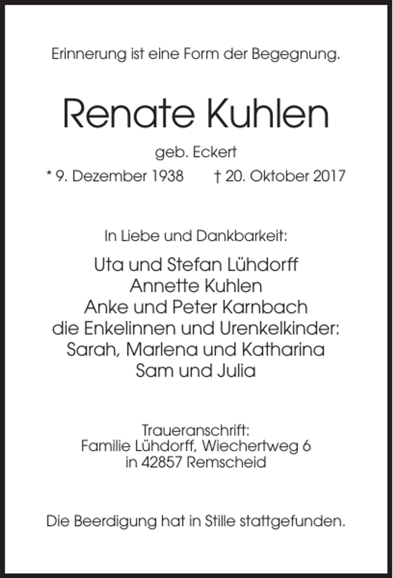 <p>Erinnerung ist eine Form der Begegnung.</p><p>Renate Kuhlen<br />geb. Eckert<br />* 9. Dezember 1938</p><p>† 20. Oktober 2017</p><p>In Liebe und Dankbarkeit:</p><p>Uta und Stefan Lühdorff<br />Annette Kuhlen<br />Anke und Peter Karnbach<br />die Enkelinnen und Urenkelkinder:<br />Sarah, Marlena und Katharina<br />Sam und Julia<br />Traueranschrift:<br />Familie Lühdorff, Wiechertweg 6<br />in 42857 Remscheid</p><p>Die Beerdigung hat in Stille stattgefunden.</p>
