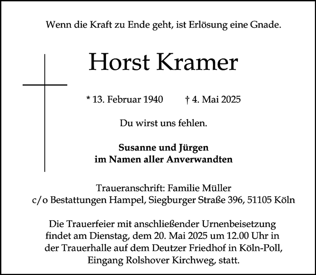 <p>Wenn die Kraft zu Ende geht, ist Erlösung eine Gnade.</p><p>Horst Kramer<br />* 13. Februar 1940</p><p>† 4. Mai 2025</p><p>Du wirst uns fehlen.<br />Susanne und Jürgen<br />im Namen aller Anverwandten<br />Traueranschrift: Familie Müller<br />c/o Bestattungen Hampel, Siegburger Straße 396, 51105 Köln<br />Die Trauerfeier mit anschließender Urnenbeisetzung<br />findet am Dienstag, dem 20. Mai 2025 um 12.00 Uhr in<br />der Trauerhalle auf dem Deutzer Friedhof in Köln-Poll,<br />Eingang Rolshover Kirchweg, statt.</p>