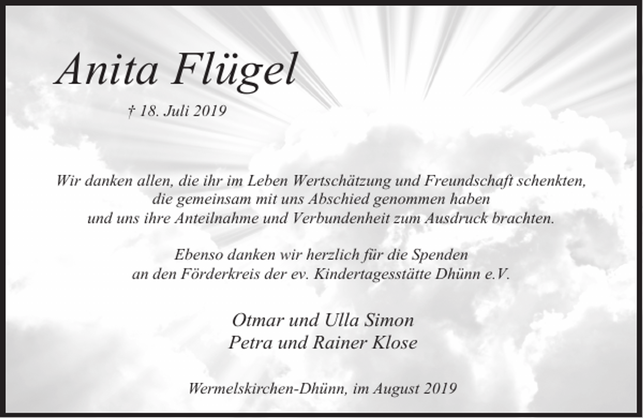 <p>Anita Flügel<br />† 18. Juli 2019</p><p>Wir danken allen, die ihr im Leben Wertschätzung und Freundschaft schenkten,<br />die gemeinsam mit uns Abschied genommen haben<br />und uns ihre Anteilnahme und Verbundenheit zum Ausdruck brachten.<br />Ebenso danken wir herzlich für die Spenden<br />an den Förderkreis der ev. Kindertagesstätte Dhünn e.V.</p><p>Otmar und Ulla Simon<br />Petra und Rainer Klose<br />Wermelskirchen-Dhünn, im August 2019</p>