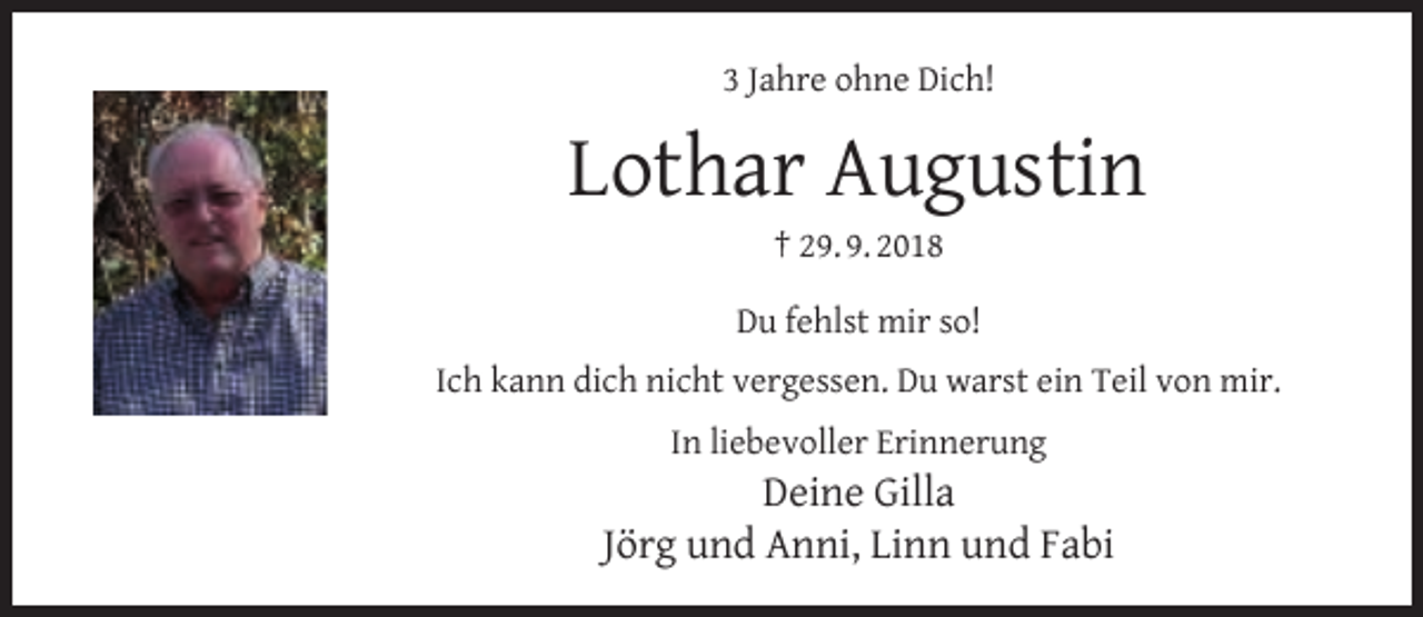 <p>3 Jahre ohne Dich!</p><p>Lothar Augustin<br />† 29. 9. 2018</p><p>Du fehlst mir so!<br />Ich kann dich nicht vergessen. Du warst ein Teil von mir.<br />In liebevoller Erinnerung</p><p>Deine Gilla<br />Jörg und Anni, Linn und Fabi</p>