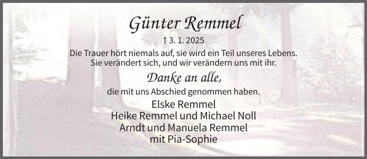 <p>Günter Remmel<br />† 3. 1. 2025<br />Die Trauer hört niemals auf, sie wird ein Teil unseres Lebens.<br />Sie verändert sich, und wir verändern uns mit ihr.</p><p>Danke an alle,<br />die mit uns Abschied genommen haben.</p><p>Elske Remmel<br />Heike Remmel und Michael Noll<br />Arndt und Manuela Remmel<br />mit Pia-Sophie</p>