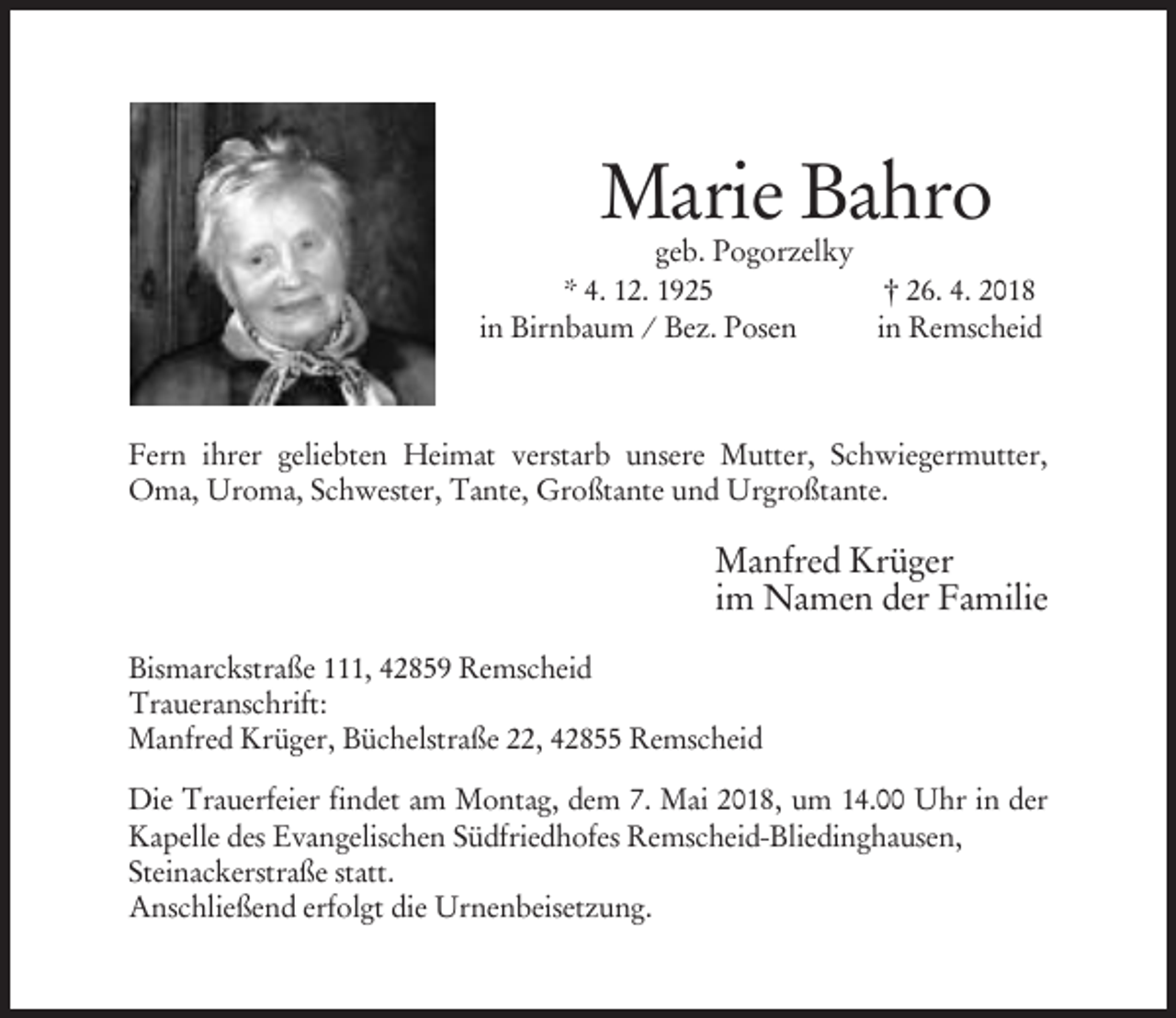 <p>Marie Bahro</p><p>geb. Pogorzelky<br />* 4. 12. 1925<br />† 26. 4. 2018<br />in Birnbaum / Bez. Posen<br />in Remscheid</p><p>Fern ihrer geliebten Heimat verstarb unsere Mutter, Schwiegermutter,<br />Oma, Uroma, Schwester, Tante, Großtante und Urgroßtante.</p><p>Manfred Krüger<br />im Namen der Familie<br />Bismarckstraße 111, 42859 Remscheid<br />Traueranschrift:<br />Manfred Krüger, Büchelstraße 22, 42855 Remscheid<br />Die Trauerfeier findet am Montag, dem 7. Mai 2018, um 14.00 Uhr in der<br />Kapelle des Evangelischen Südfriedhofes Remscheid-Bliedinghausen,<br />Steinackerstraße statt.<br />Anschließend erfolgt die Urnenbeisetzung.</p>