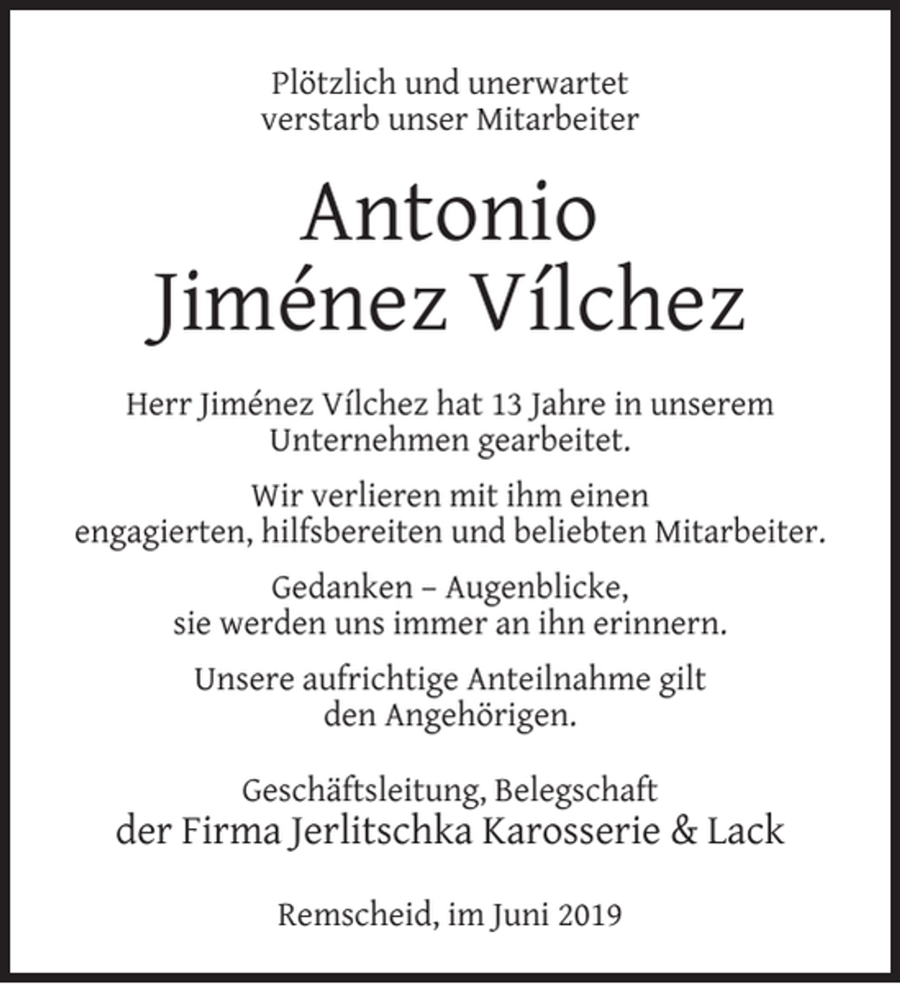<p>Plötzlich und unerwartet<br />verstarb unser Mitarbeiter</p><p>Antonio<br />Jiménez Vílchez<br />Herr Jiménez Vílchez hat 13 Jahre in unserem<br />Unternehmen gearbeitet.<br />Wir verlieren mit ihm einen<br />engagierten, hilfsbereiten und beliebten Mitarbeiter.<br />Gedanken – Augenblicke,<br />sie werden uns immer an ihn erinnern.<br />Unsere aufrichtige Anteilnahme gilt<br />den Angehörigen.<br />Geschäftsleitung, Belegschaft</p><p>der Firma Jerlitschka Karosserie &amp; Lack<br />Remscheid, im Juni 2019</p>