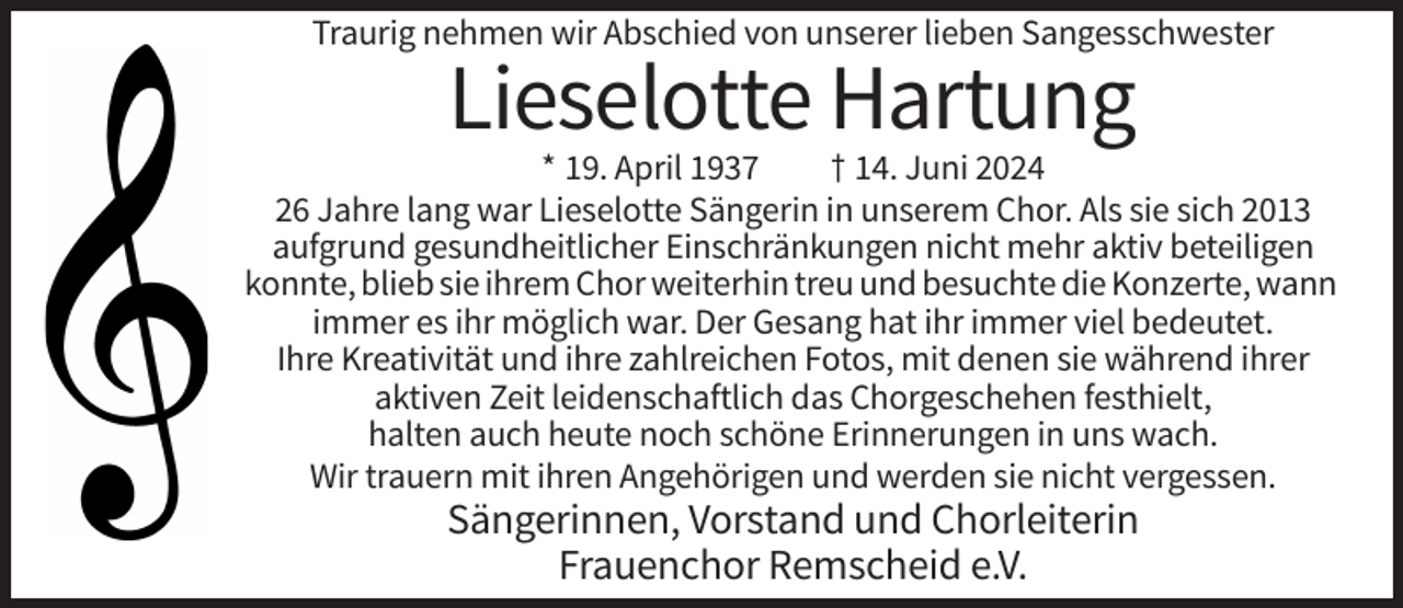 <p>Traurig nehmen wir Abschied von unserer lieben Sangesschwester</p><p>Lieselotte Hartung<br />* 19. April 1937<br />† 14. Juni 2024<br />26 Jahre lang war Lieselotte Sängerin in unserem Chor. Als sie sich 2013<br />aufgrund gesundheitlicher Einschränkungen nicht mehr aktiv beteiligen<br />konnte, blieb sie ihrem Chor weiterhin treu und besuchte die Konzerte, wann<br />immer es ihr möglich war. Der Gesang hat ihr immer viel bedeutet.<br />Ihre Kreativität und ihre zahlreichen Fotos, mit denen sie während ihrer<br />aktiven Zeit leidenschaftlich das Chorgeschehen festhielt,<br />halten auch heute noch schöne Erinnerungen in uns wach.<br />Wir trauern mit ihren Angehörigen und werden sie nicht vergessen.</p><p>Sängerinnen, Vorstand und Chorleiterin<br />Frauenchor Remscheid e.V.</p>