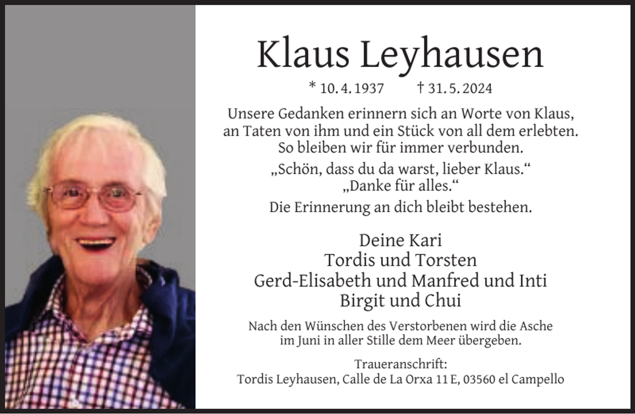<p>Klaus Leyhausen<br />* 10. 4. 1937</p><p>† 31. 5. 2024</p><p>Unsere Gedanken erinnern sich an Worte von Klaus,<br />an Taten von ihm und ein Stück von all dem erlebten.<br />So bleiben wir für immer verbunden.<br />„Schön, dass du da warst, lieber Klaus.“<br />„Danke für alles.“<br />Die Erinnerung an dich bleibt bestehen.</p><p>Deine Kari<br />Tordis und Torsten<br />Gerd-Elisabeth und Manfred und Inti<br />Birgit und Chui<br />Nach den Wünschen des Verstorbenen wird die Asche<br />im Juni in aller Stille dem Meer übergeben.<br />Traueranschrift:<br />Tordis Leyhausen, Calle de La Orxa 11 E, 03560 el Campello</p>