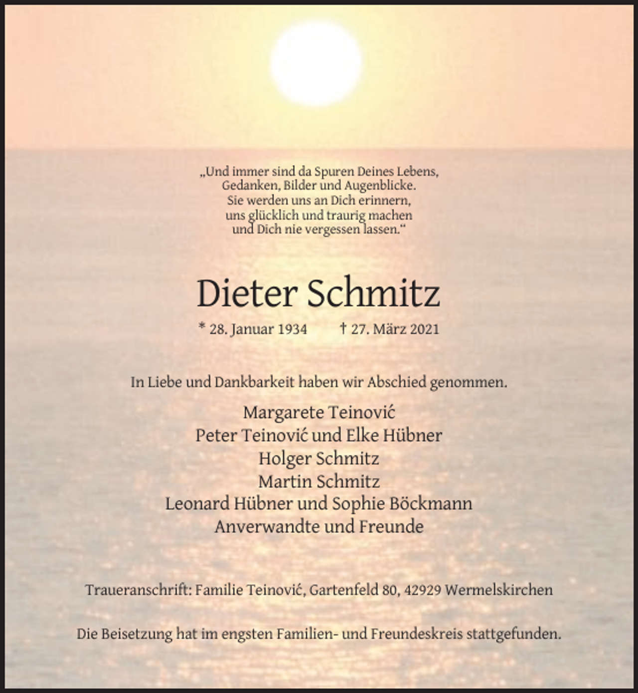 <p>„Und immer sind da Spuren Deines Lebens,<br />Gedanken, Bilder und Augenblicke.<br />Sie werden uns an Dich erinnern,<br />uns glücklich und traurig machen<br />und Dich nie vergessen lassen.“</p><p>Dieter Schmitz<br />* 28. Januar 1934</p><p>† 27. März 2021</p><p>In Liebe und Dankbarkeit haben wir Abschied genommen.</p><p>Margarete Teinovi´c<br />Peter Teinovi´c und Elke Hübner<br />Holger Schmitz<br />Martin Schmitz<br />Leonard Hübner und Sophie Böckmann<br />Anverwandte und Freunde</p><p>Traueranschrift: Familie Teinovi´c, Gartenfeld 80, 42929 Wermelskirchen<br />Die Beisetzung hat im engsten Familien- und Freundeskreis stattgefunden.</p>