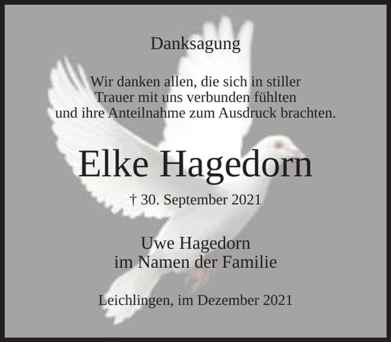 <p>Danksagung<br />Wir danken allen, die sich in stiller<br />Trauer mit uns verbunden fühlten<br />und ihre Anteilnahme zum Ausdruck brachten.</p><p>Elke Hagedorn<br />† 30. September 2021</p><p>Uwe Hagedorn<br />im Namen der Familie<br />Leichlingen, im Dezember 2021</p>