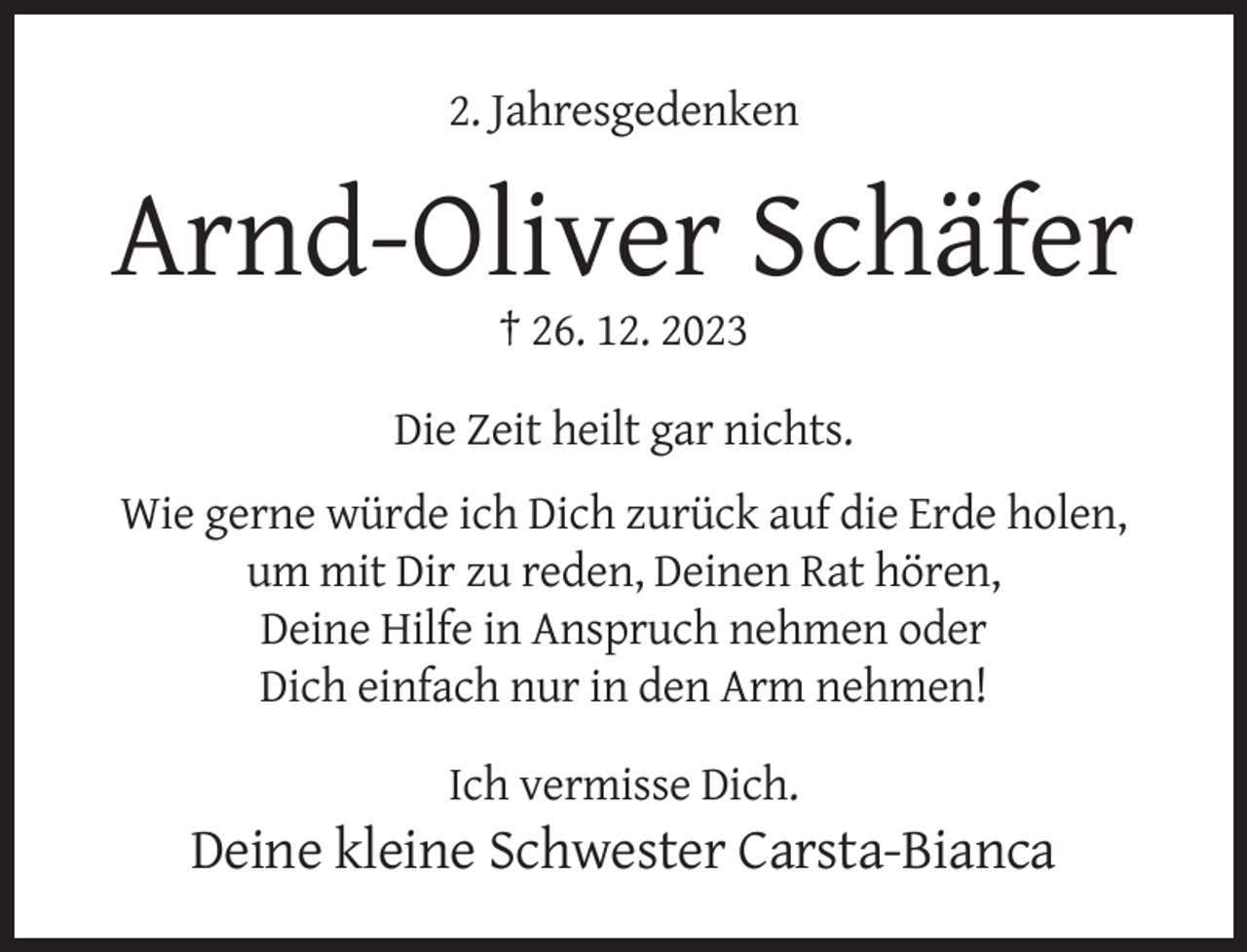 <p>2. Jahresgedenken</p><p>Arnd-Oliver Schäfer<br />† 26. 12. 2023</p><p>Die Zeit heilt gar nichts.<br />Wie gerne würde ich Dich zurück auf die Erde holen,<br />um mit Dir zu reden, Deinen Rat hören,<br />Deine Hilfe in Anspruch nehmen oder<br />Dich einfach nur in den Arm nehmen!<br />Ich vermisse Dich.</p><p>Deine kleine Schwester Carsta-Bianca</p>