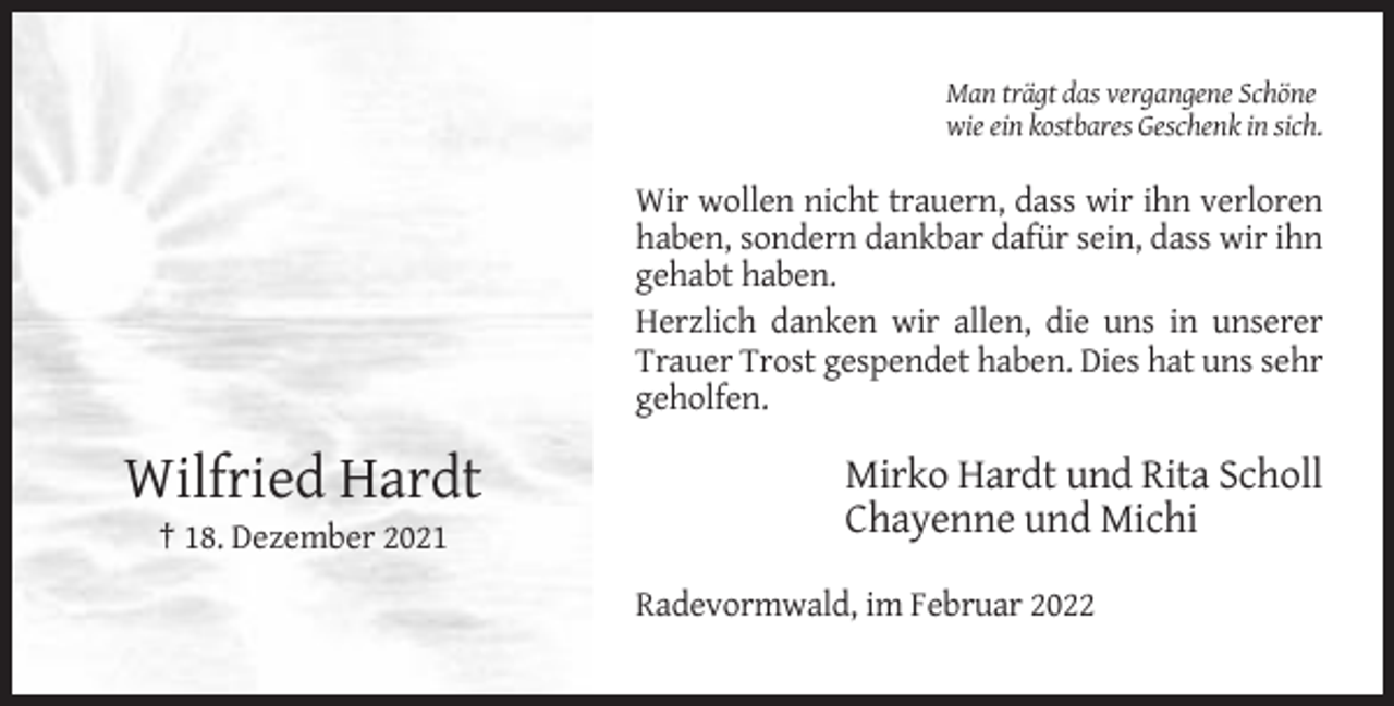 <p>Man trägt das vergangene Schöne<br />wie ein kostbares Geschenk in sich.</p><p>Wir wollen nicht trauern, dass wir ihn verloren<br />haben, sondern dankbar dafür sein, dass wir ihn<br />gehabt haben.<br />Herzlich danken wir allen, die uns in unserer<br />Trauer Trost gespendet haben. Dies hat uns sehr<br />geholfen.</p><p>Wilfried Hardt</p><p>Mirko Hardt und Rita Scholl<br />Chayenne und Michi</p><p>† 18. Dezember 2021<br />Radevormwald, im Februar 2022</p>