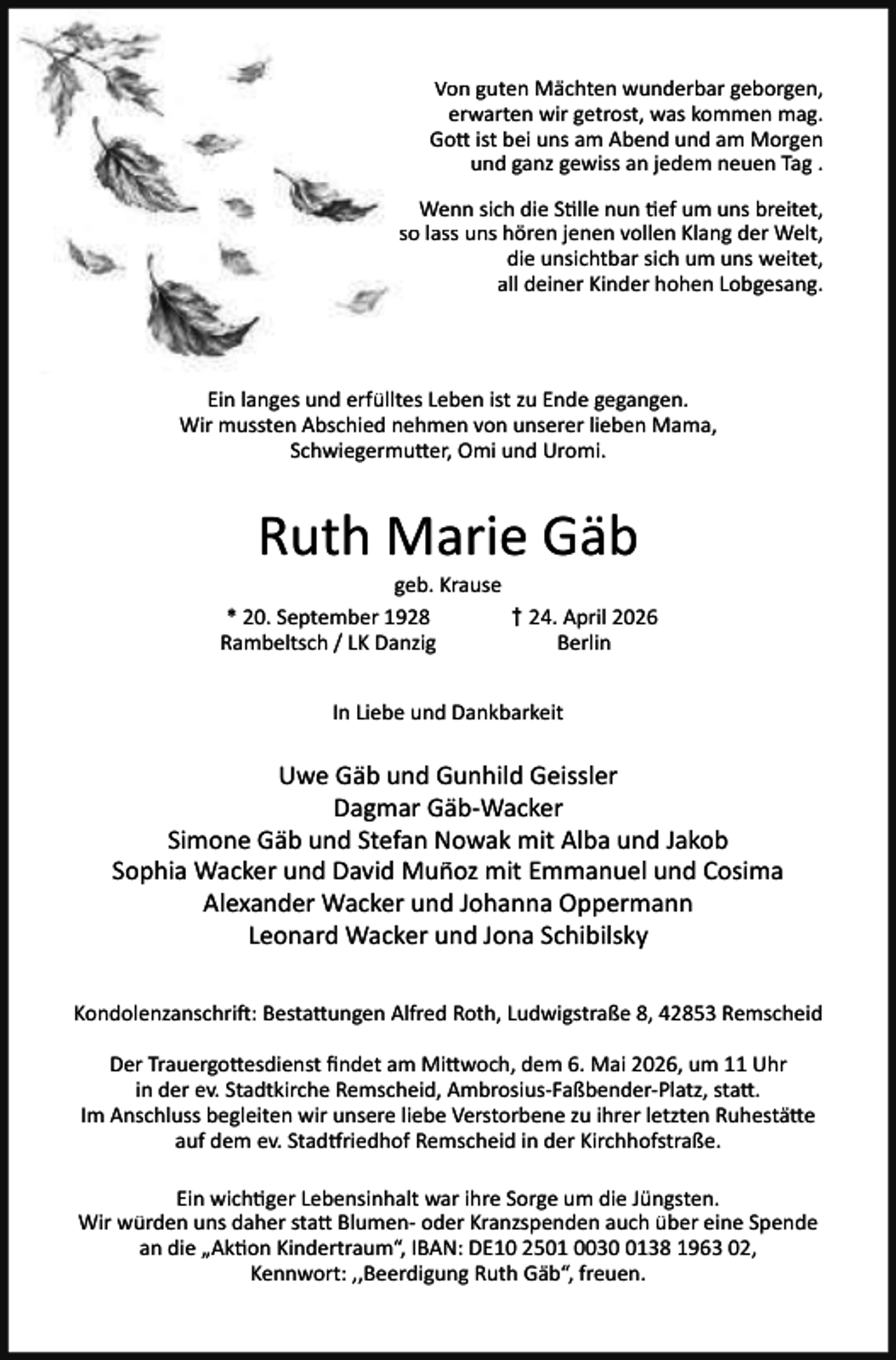 <p>Von guten Mächten wunderbar geborgen,<br />erwarten wir getrost, was kommen mag.<br />Go ist bei uns am Abend und am Morgen<br />und ganz gewiss an jedem neuen Tag .<br />Wenn sich die S lle nun ef um uns breitet,<br />so lass uns hören jenen vollen Klang der Welt,<br />die unsichtbar sich um uns weitet,<br />all deiner Kinder hohen Lobgesang.</p><p>Ein langes und erfülltes Leben ist zu Ende gegangen.<br />Wir mussten Abschied nehmen von unserer lieben Mama,<br />Schwiegermu er, Omi und Uromi.</p><p>Ruth Marie Gäb</p><p>geb. Krause<br />* 20. September 1928<br />† 24. April 2026<br />Rambeltsch / LK Danzig<br />Berlin<br />In Liebe und Dankbarkeit</p><p>Uwe Gäb und Gunhild Geissler<br />Dagmar Gäb-Wacker<br />Simone Gäb und Stefan Nowak mit Alba und Jakob<br />Sophia Wacker und David Muñoz mit Emmanuel und Cosima<br />Alexander Wacker und Johanna Oppermann<br />Leonard Wacker und Jona Schibilsky<br />Kondolenzanschri : Besta ungen Alfred Roth, Ludwigstraße 8, 42853 Remscheid<br />Der Trauergo esdienst ﬁndet am Mi woch, dem 6. Mai 2026, um 11 Uhr<br />in der ev. Stadtkirche Remscheid, Ambrosius-Faßbender-Platz, sta .<br />Im Anschluss begleiten wir unsere liebe Verstorbene zu ihrer letzten Ruhestä e<br />auf dem ev. Stad riedhof Remscheid in der Kirchhofstraße.<br />Ein wich ger Lebensinhalt war ihre Sorge um die Jüngsten.<br />Wir würden uns daher sta Blumen- oder Kranzspenden auch über eine Spende<br />an die „Ak on Kindertraum“, IBAN: DE10 2501 003138 1963 02,<br />Kennwort: ,,Beerdigung Ruth Gäb“, freuen.</p>