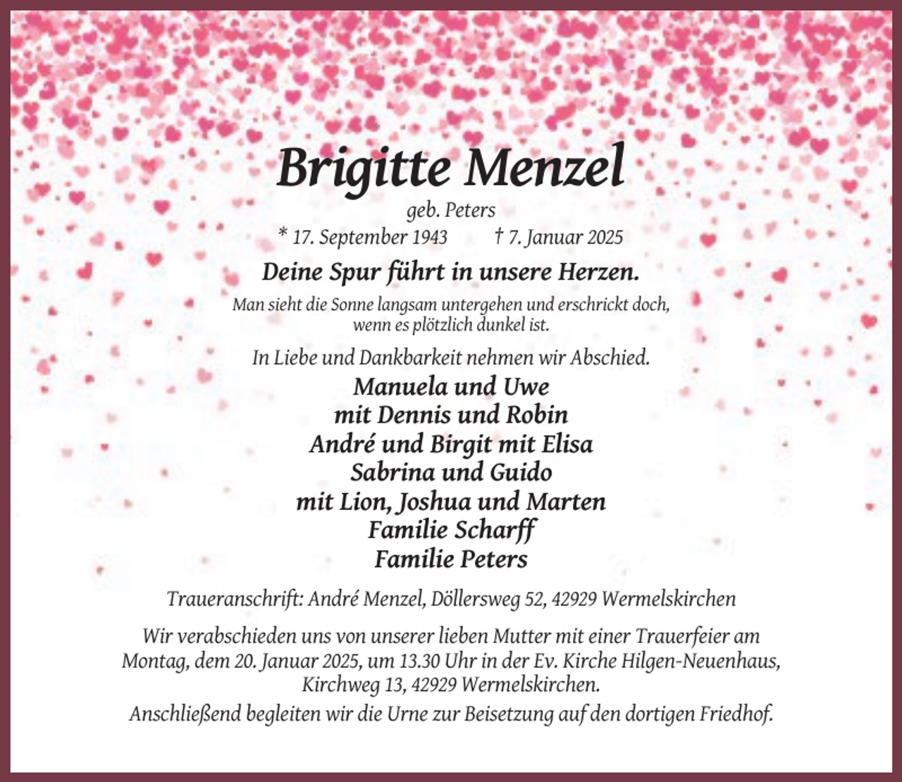 <p>Brigitte Menzel<br />geb. Peters<br />* 17. September 1943<br />† 7. Januar 2025</p><p>Deine Spur führt in unsere Herzen.<br />Man sieht die Sonne langsam untergehen und erschrickt doch,<br />wenn es plötzlich dunkel ist.</p><p>In Liebe und Dankbarkeit nehmen wir Abschied.</p><p>Manuela und Uwe<br />mit Dennis und Robin<br />André und Birgit mit Elisa<br />Sabrina und Guido<br />mit Lion, Joshua und Marten<br />Familie Scharff<br />Familie Peters<br />Traueranschrift: André Menzel, Döllersweg 52, 42929 Wermelskirchen<br />Wir verabschieden uns von unserer lieben Mutter mit einer Trauerfeier am<br />Montag, dem 20. Januar 2025, um 13.30 Uhr in der Ev. Kirche Hilgen-Neuenhaus,<br />Kirchweg 13, 42929 Wermelskirchen.<br />Anschließend begleiten wir die Urne zur Beisetzung auf den dortigen Friedhof.</p>