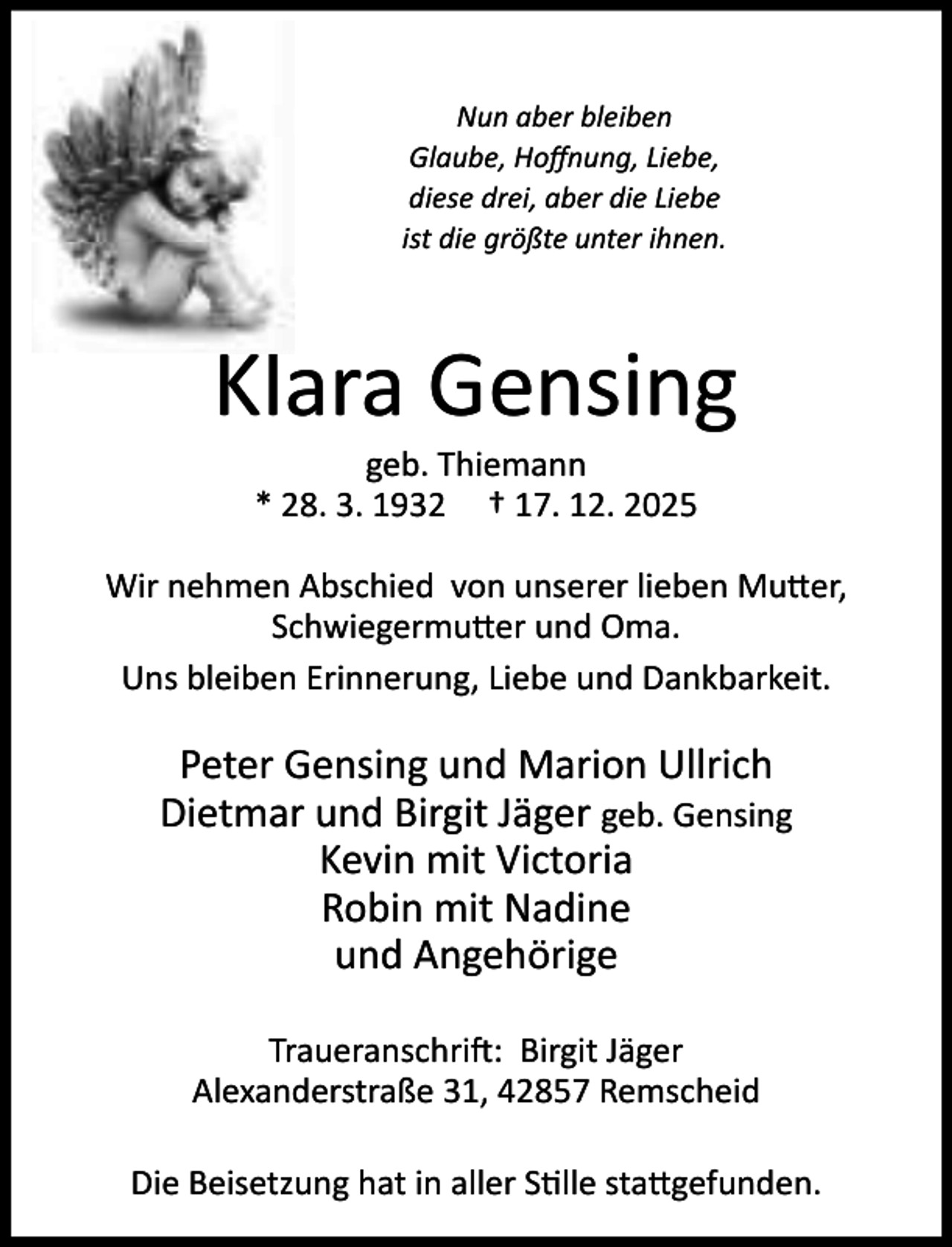 <p>Nun aber bleiben<br />Glaube, Hoﬀnung, Liebe,<br />diese drei, aber die Liebe<br />ist die größte unter ihnen.</p><p>Klara Gensing<br />geb. Thiemann<br />* 28. 3. 1932 † 17. 12. 2025</p><p>Wir nehmen Abschied von unserer lieben Mu er,<br />Schwiegermu er und Oma.<br />Uns bleiben Erinnerung, Liebe und Dankbarkeit.</p><p>Peter Gensing und Marion Ullrich<br />Dietmar und Birgit Jäger geb. Gensing<br />Kevin mit Victoria<br />Robin mit Nadine<br />und Angehörige<br />Traueranschri : Birgit Jäger<br />Alexanderstraße 31, 42857 Remscheid<br />Die Beisetzung hat in aller S lle sta gefunden.</p>