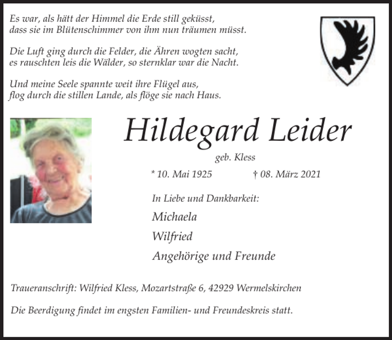 <p>Es war, als hätt der Himmel die Erde still geküsst,<br />dass sie im Blütenschimmer von ihm nun träumen müsst.<br />Die Luft ging durch die Felder, die Ähren wogten sacht,<br />es rauschten leis die Wälder, so sternklar war die Nacht.<br />Und meine Seele spannte weit ihre Flügel aus,<br />flog durch die stillen Lande, als flöge sie nach Haus.</p><p>Hildegard Leider<br />geb. Kless</p><p>* 10. Mai 1925</p><p>† 08. März 2021</p><p>In Liebe und Dankbarkeit:</p><p>Michaela<br />Wilfried<br />Angehörige und Freunde<br />Traueranschrift: Wilfried Kless, Mozartstraße 6, 42929 Wermelskirchen<br />Die Beerdigung findet im engsten Familien- und Freundeskreis statt.</p>