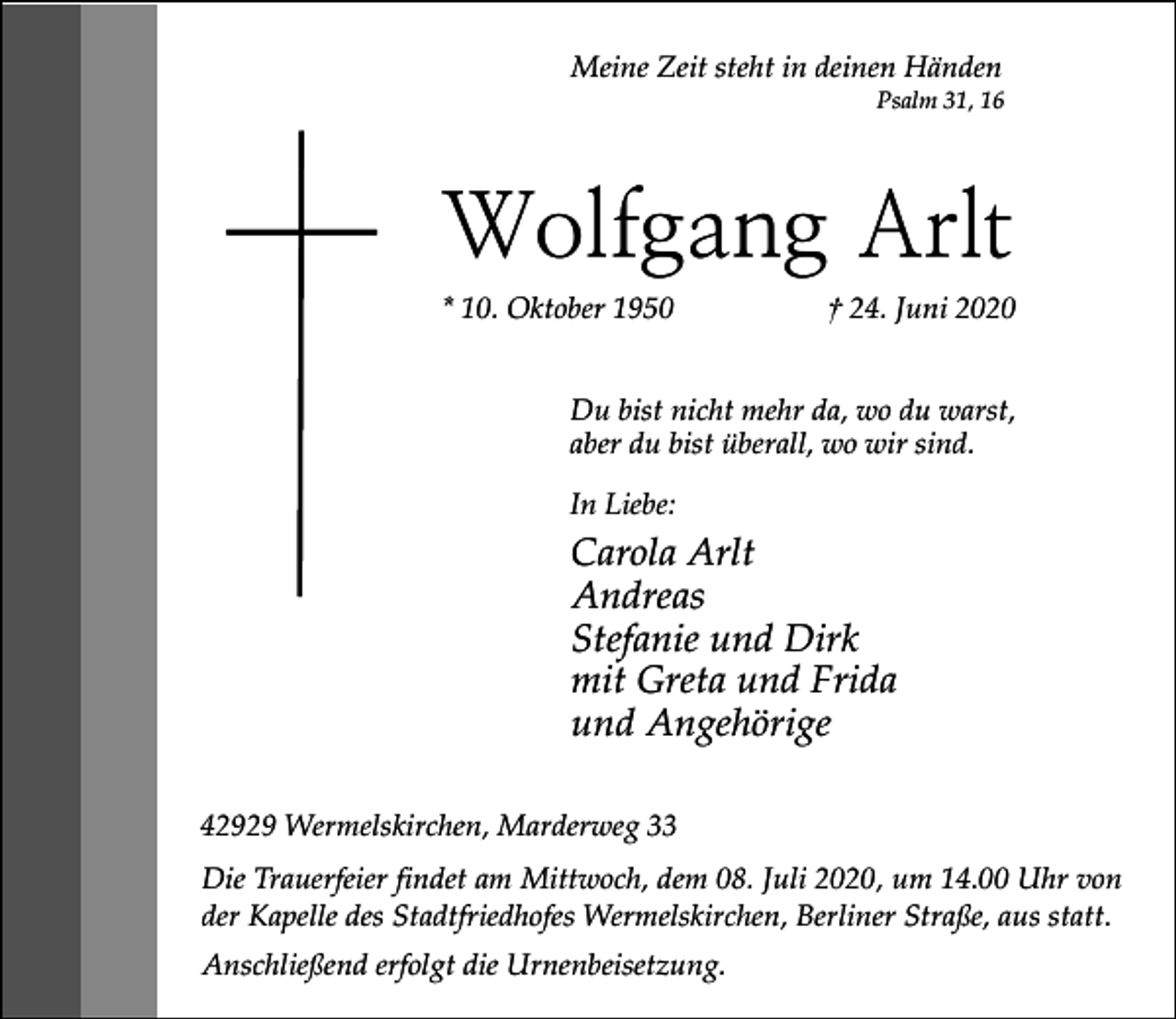 <p>Meine Zeit steht in deinen Händen</p><p>Psalm 31, 16</p><p>Wolfgang Arlt<br />* 10. Oktober 1950</p><p>† 24. Juni 2020</p><p>Du bist nicht mehr da, wo du warst,<br />aber du bist überall, wo wir sind.<br />In Liebe:</p><p>Carola Arlt<br />Andreas<br />Stefanie und Dirk<br />mit Greta und Frida<br />und Angehörige<br />42929 Wermelskirchen, Marderweg 33<br />Die Trauerfeier findet am Mittwoch, dem 08. Juli 2020, um 14.00 Uhr von<br />der Kapelle des Stadtfriedhofes Wermelskirchen, Berliner Straße, aus statt.<br />Anschließend erfolgt die Urnenbeisetzung.</p>