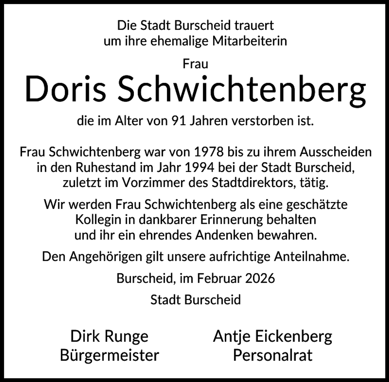 <p>Die Stadt Burscheid trauert<br />um ihre ehemalige Mitarbeiterin<br />Frau</p><p>Doris Schwichtenberg<br />die im Alter von 91 Jahren verstorben ist.<br />Frau Schwichtenberg war von 1978 bis zu ihrem Ausscheiden<br />in den Ruhestand im Jahr 1994 bei der Stadt Burscheid,<br />zuletzt im Vorzimmer des Stadtdirektors, tätig.<br />Wir werden Frau Schwichtenberg als eine geschätzte<br />Kollegin in dankbarer Erinnerung behalten<br />und ihr ein ehrendes Andenken bewahren.<br />Den Angehörigen gilt unsere aufrichtige Anteilnahme.<br />Burscheid, im Februar 2026<br />Stadt Burscheid</p><p>Dirk Runge<br />Bürgermeister</p><p>Antje Eickenberg<br />Personalrat</p>
