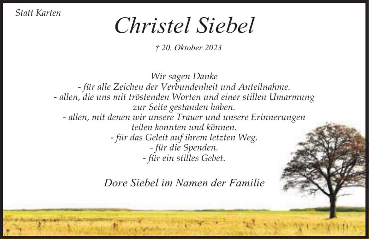 <p>Statt Karten</p><p>Christel Siebel<br />† 20. Oktober 2023</p><p>Wir sagen Danke<br />- für alle Zeichen der Verbundenheit und Anteilnahme.<br />- allen, die uns mit tröstenden Worten und einer stillen Umarmung<br />zur Seite gestanden haben.<br />- allen, mit denen wir unsere Trauer und unsere Erinnerungen<br />teilen konnten und können.<br />- für das Geleit auf ihrem letzten Weg.<br />- für die Spenden.<br />- für ein stilles Gebet.</p><p>Dore Siebel im Namen der Familie</p>