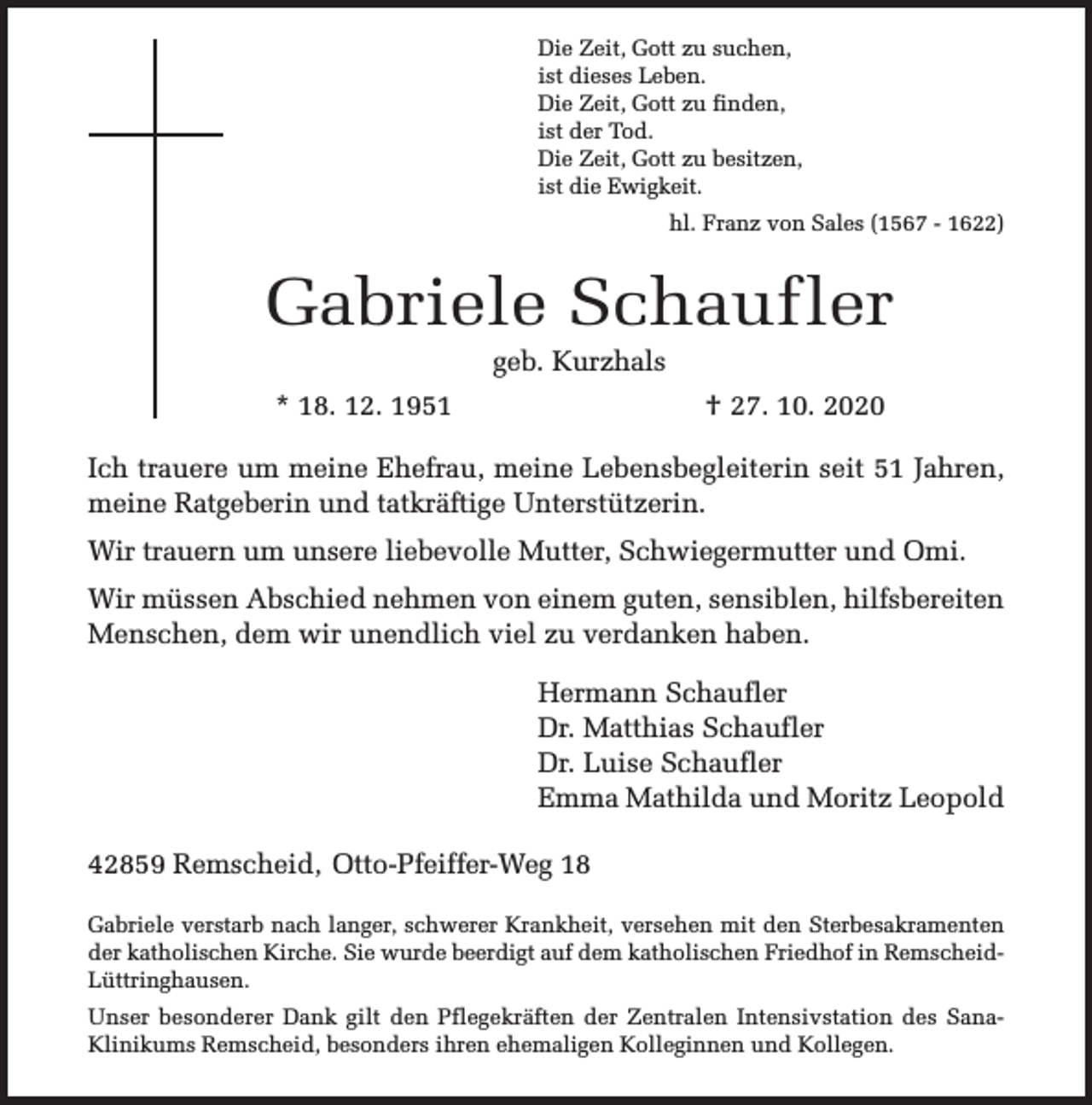 <p>Die Zeit, Gott zu suchen,<br />ist dieses Leben.<br />Die Zeit, Gott zu finden,<br />ist der Tod.<br />Die Zeit, Gott zu besitzen,<br />ist die Ewigkeit.<br />hl. Franz von Sales (1567 - 1622)</p><p>Gabriele Schaufler<br />geb. Kurzhals</p><p>* 18. 12. 1951</p><p>† 27. 10. 2020</p><p>Ich trauere um meine Ehefrau, meine Lebensbegleiterin seit 51 Jahren,<br />meine Ratgeberin und tatkräftige Unterstützerin.<br />Wir trauern um unsere liebevolle Mutter, Schwiegermutter und Omi.<br />Wir müssen Abschied nehmen von einem guten, sensiblen, hilfsbereiten<br />Menschen, dem wir unendlich viel zu verdanken haben.<br />Hermann Schaufler<br />Dr. Matthias Schaufler<br />Dr. Luise Schaufler<br />Emma Mathilda und Moritz Leopold<br />42859 Remscheid, Otto-Pfeiffer-Weg 18<br />Gabriele verstarb nach langer, schwerer Krankheit, versehen mit den Sterbesakramenten<br />der katholischen Kirche. Sie wurde beerdigt auf dem katholischen Friedhof in RemscheidLüttringhausen.<br />Unser besonderer Dank gilt den Pflegekräften der Zentralen Intensivstation des SanaKlinikums Remscheid, besonders ihren ehemaligen Kolleginnen und Kollegen.</p>